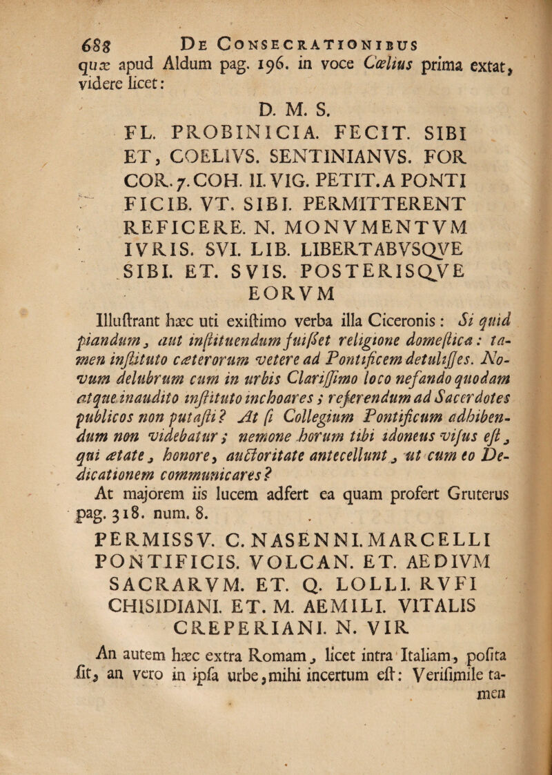 qux apud Aldura pag. 196. in voce Caelius prima extat, videre licet: D. M. S. FL. PROBIN ICI A. FECIT. SIBI ET, COELiVS. SENTINIANVS. FOR COR.7.COH. 1I.VIG. PETIT. A PONTI ' FICIB. VT. SIBI. PERMITTERENT REFICERE. N. MONVMENTVM IVRIS. SVI. LIB. LIBERTABVSQVE SIBI. ET. S VIS. POSTERISQVE EORVM Illuftrant hxc uti exiftimo verba illa Ciceronis : Si quid pandum, aut infiituendum fuifiet religione domejtica: ta¬ men injUtuto ceterorum veteread Pontificem detuhjjes. No¬ vum delubrum eam in urbis Clarijfimo loco nefando quodam atque, inaudito inftituto inchoares ; rejerendum ad Sacerdotes publicos non putajli ? At fi Collegium Pontificum adhiben¬ dum non videbaturnemone horum tibi idoneus vi/us efi j qui atate j honore, aufforitate antecellunt j ut cum eo De¬ dicationem communicares ? At majorem iis lucem adfert ea quam profert Gruterus pag. 318. num. 8. PERMISS V. C. NAS ENNI. MARCELLI PONTIFICIS. VOLCAN. ET. AEDIVM SACRARVM. ET. Q. LOLLI. RVFI CHISIDIANI. ET. M. AEMILI. VITALIS CREPERIANI. N. VIR An autem hxc extra Romam, licet intra Italiam, polita fit, an vero in ipfa urbe, mihi incertum eft: Verifimile ta¬ men