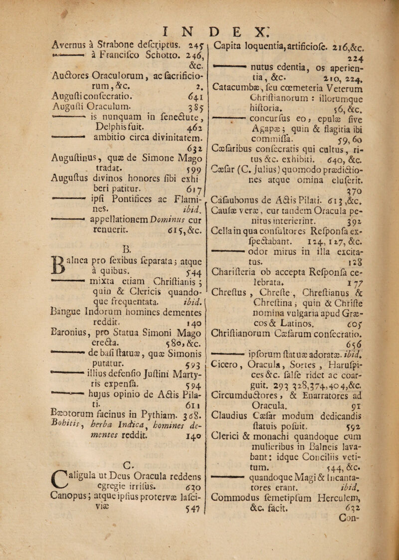 Avernus a Strabone defer iptus. 247 -■ 1 Francifco Schotto. 246, &c. Audtores Oraculorum, ac facrificio- rum,&c. 2. Augudiconfecratio. 64.1 Augudi Oraculum. 3S5 »——-> is nunquam in fene&ute, Delphis fuit. 462 ———* ambitio circa divinitatem. 652 Auguftinus, quas de Simone Mago tradat. 599 Augudus divinos honores fibi eshi beri patitur. 617 ——- ipfi Pontifices ac Flami¬ nes. ibid, .. appellationem Dominus cur renuerit. <5i$,&c. B. alnea pro fexibus feparata; atque a quibus. 5*44 .- - mixta etiam Chriftianis ; quin & Clericis quando¬ que frequentata. ibid. [ Bangue Indorum homines dementes reddit. 140 Baronius, pro Statua Simoni Mago ere&a. s8o,&c. ““ debafidatux, qua? Simonis putatur. 593 ■ illius defendo Judini Marty¬ ris expenfa. 594 “*—hujus opinio de Adlis Pila- ti. 611 tfxotorum facinus in Pythiam. 3 <58. Bohitis-, herba Inctica% homines de¬ mentes reddit. 140 G. Caligula ut Deus Oracula reddens egregie irritus. <530 Canopus; atqueipiiusprotervas lafci- via^ 54? Capita loquentia, artificiofc. 216,&c. 224 nutus edentia, os aperien¬ tia, &c. 210,224* Catacumbas-, feu coemeteria Veterum Ghridianorum : iliorumque hidoria. 56, &c. -:—concurfus eo} cpulx fi ve Agapx; quin & flagitia ibi commiflfa. 59,60 Cxferibus confecratis qui cultus, ri¬ tus &c. exhibiti. 640, &c. Cxfar (C* Julius) quomodo prxdi&io- ne's atque omina eluferit. 370 Calaubonus de A diis Pilati. 613 ,&c* Caulae verx, cur tandem Oracula pe¬ nitus interierint. 392 Cella in qua confultores Rcfponfa ex- fpe&abant. 124,127, &c. . - odor mirus in illa excita¬ tus. 128 Charideria ob accepta Relponfa ce¬ lebrata» 1 77 Chredus , Chrefte , Chredianus & Chrcdina, quin&Chride nomina vulgaria apud Grx- cos& Latinos. cc$ Chridianorum Cxlarum confecratio. 656 — 1 ip forum datuxadoratx. ibidV Cicero , Oracula, Sortes , Harufpi- ces&c. falfe ridet ac coar¬ guit. 293 3 28,3 74.40 4,&c. Circumdudlores, & Enarratores ad Oracula. 91 Claudius Cxfar modum dedicandis datuis pofuit. 592 Clerici & monachi quandoque cum mulieribus in Balneis lava¬ bant: idque Conciliis veti¬ tum. 544, &c. , quandoque Magi & Incanta¬ tores erant. ibid* Commodus femetipfum Herculem, &c. facit. 632 Con-