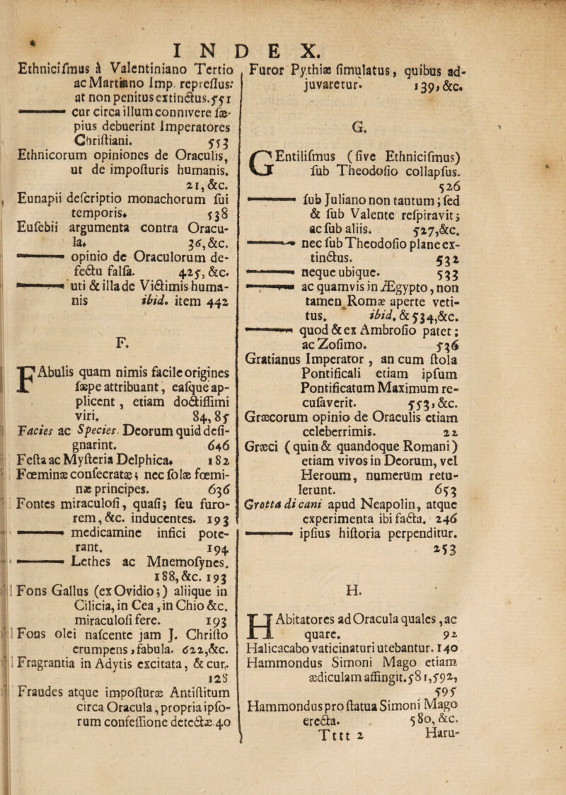 Ethnicifmus k Valentiniano Tertio acMartmno Imp rcpreflus.’ at non penitus extin&us.j-yi ——■ cur circa illum connivere Im¬ pius debuerint Imperatores Ctuiftiani. 553 Ethnicorum opiniones de Oraculis, ut de impofturis humanis. 21, &c. Eunapii deferiptio monachorum fui Furor Pythiae fimulatus, quibus ad¬ juvaretur. i39>&c. temporis* *38 Eufebii argumenta contra Oracu* ia*  *» opinio dc Oraculorum de- fe&u falfa. 425, &c. —■ * uti &illade Vi6timis huma¬ nis ibid. item 442 F. FAbulis quam nimis facile origines faepe attribuant, eafque ap¬ plicent , etiam do&iffimi viri. 84,8 s Facies ac Species. Deorum quid defi- gnarint. 646 Fcfta ac Myfteria Delphica* 1S2 Foeminae confecratae ; ncc folas foemi- n* principes. 636 Fontes miraculofi, quali; feu furo¬ rem, &c. inducentes. 195 —medicamine infici pote¬ rant. 194 —1 '■■■■■■ Lethes ac Mnemofyncs, iS8,&c. 193 Fons Gallus (exOvidio;) aliique in Cilicia, in Cea ,in Chio &c. miraculofi fere. 193 Fons olei nafcentc jam J. Chrifto erumpens j fabula. 622,&c. ||. Fragrantia in Adytis excitata, &cur,. 128 Fraudes atque impofturae Antiftitum circa Oracula, propria ipfo- rum confeffione dctc6he.4o G G. Entilifmus (five Ethnicifmus) fub Theodofio collapfus. 526 fub Juliano non tantum; fed & fub Valente refpiravit > ac fub aliis. 527,&c. nec fub Theodofio plane ex- tin&us. 532 neque ubique. 533 ac quamvis in iEgypto, non tamen Romse aperte veti¬ tus. * ibid, & $34,&C. quod & ex Ambrofio patet; acZofimo. 536 Gratianus Imperator, an cum ftola Pontificali etiam ipfum Pontificatum Maximum re- cufaverit. 55-31 &c. Graecorum opinio de Oraculis etiam celeberrimis. zz Graeci (quin& quandoque Romani) etiam vivos in Deorum, vel Heroum, numerum retu¬ lerunt. 6$ 3 Grotta di cani apud Neapolin, atque experimenta ibifa&a. 246 jpfius hiftoria perpenditur. H. HAbitatores ad Oracula quales, ac quare. 9* Halicacabo vaticinaturi utebantur. 140 Hammondus Simoni Mago etiam aediculam affingit.58 1,5*92, 59 S Hammondus pro ftatua Simoni Mago ere&a. * 580, &c. Tttt 2 Haru-