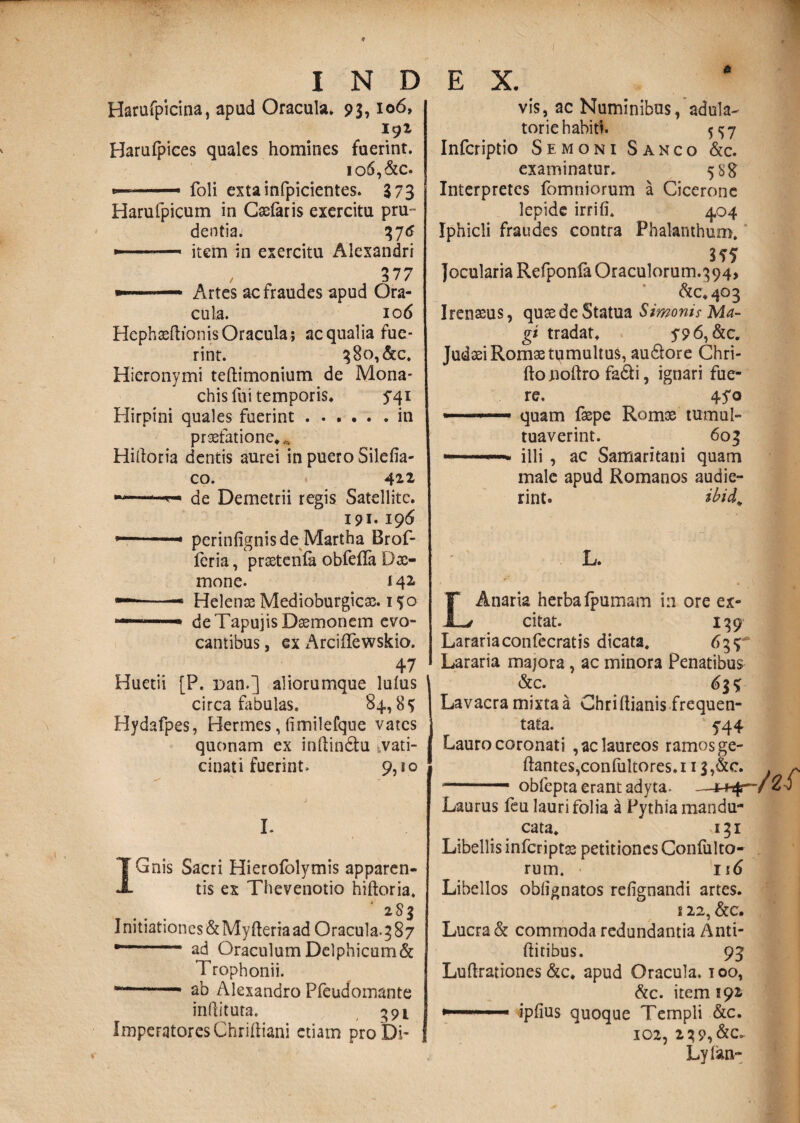 Harufpicina, apud Oracula* * 93,106, 191 Harufpices quales homines fuerint. io6,&c. ..—■ foli extainfpicientes. 373 Harufpicum in Caefaris exercitu pru¬ dentia. %“J6 --—- item in exercitu Alexandri t 3 7 / —.— Artes ac fraudes apud Ora¬ cula. 106 HephaeftionisOracula; aequalia fue¬ rint* 380,&c. Hieronymi teftimonium de Mona¬ chis fui temporis* 541 Hirpini quales fuerint.in praefatione*^ Hiftoria dentis aurei in puero Silefia- co. 412, de Demetrii regis Satellite. 191* 19 6 9-- perinfignisde Martha Brof- feria, prsetenia obfefla Da> mone. 142. ■—*-- Helenx Medioburgicx. 1 so de TapujisDxrnonem evo¬ cantibus , ex ArcifTewskio. 47 Huetii [P. r>an.] aliorumque Iulus circa fabulas, 84., 8 <> Hydafpes, Hermes, (imilefque vates quonam ex inftin&u ^vati¬ cinati fuerint. 9,10 I. IGnis Sacri Hierofolymis apparen¬ tis ex Thevenotio hiftoria, 283 Initiationes&MyfteriaadGracula. 3 87 •- ad OraculumDelphicum& Trophonii. —.- ab Alexandro Pfeudomante inilituta. 391 ImperatoresChriftiani etiam proDi- 6 vis, ac Numinibus,adula¬ torie habiti. 5157 Infcriptio Semoni Sanco &c. examinatur* 588 Interpretes fomniorum a Cicerone lepide irrifi. 4.04 Iphicli fraudes contra Phalanthum. m Jocularia RefponfaOraculorum.394, <^0*403 Irenssus, quas de Statua Simonis Ma¬ gi tradat* y96,&c. Judaei Romae tumultus, au&ore Chri- fto noftro fa&i, ignari fue¬ re, 45*0 quam faepe Romae tumul- tuaverint. 603 ~ illi , ac Samaritani quam male apud Romanos audie¬ rint. ibid„ L. LAnaria herbafpumam in ore ex¬ citat. 139 Larariaconfecratis dicata, 633 Lararia majora, ac minora Penatibus &c. 61% Lavacra mixta a Chriitianis frequen¬ tata. 5^44 Lauro coronati , ac laureos ramos ge- ftantes,confultores.i 13,&e. —.— obfepta erant adyta, Laurus feu lauri folia a Pythia mandu¬ cata* 131 Libellis infcriptge petitiones Confulto- rurn. 116 Libellos oblignatos refignandi artes. i 22, &c. Lucra & commoda redundantia Anti- ftitibus. 93 Luftrationes &c. apud Oracula, ioo, &c. item 191 »■ ... ipfius quoque Templi &c. 102, 2 39,&C. Lylan-