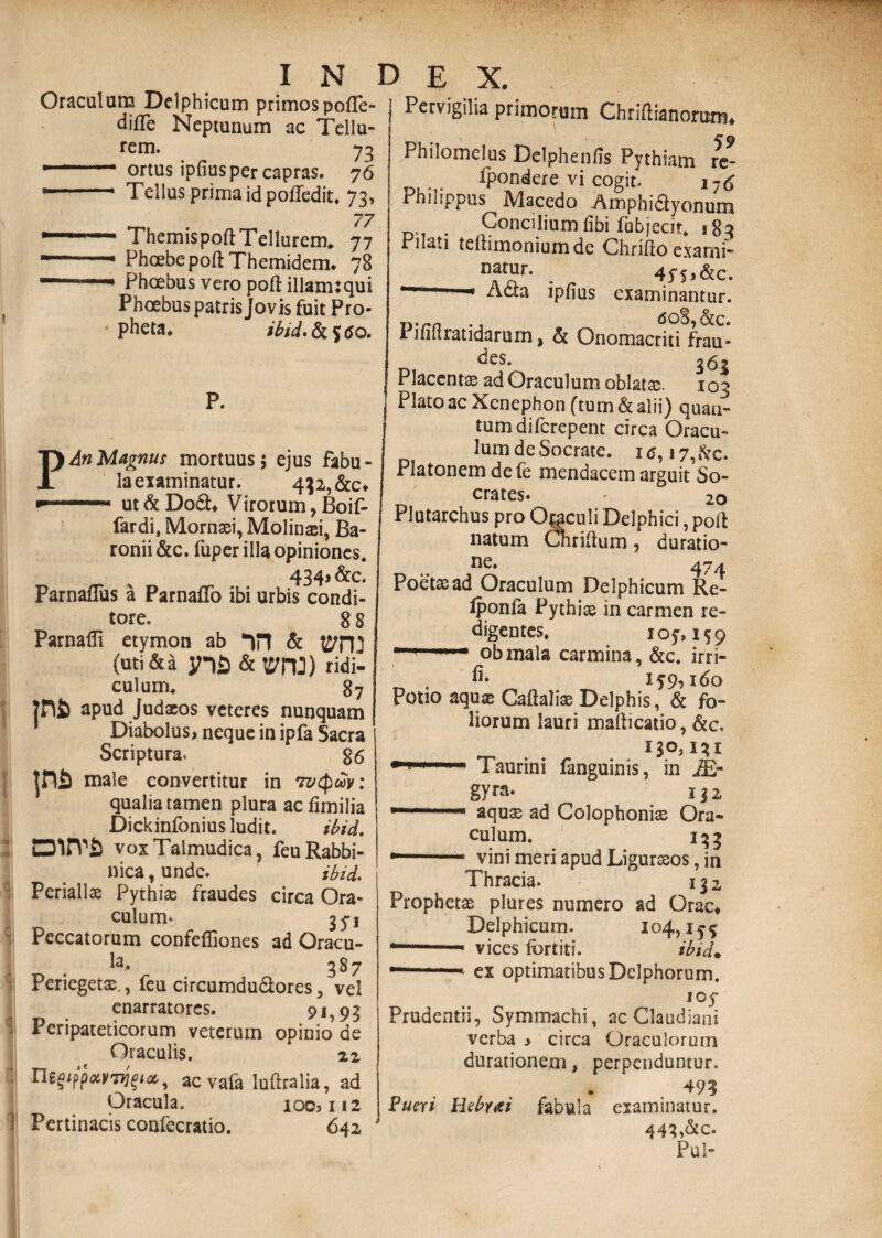 Oraculum Delphicum primos pofife- difle Neptunum ac Tellu¬ rem. 73 --ortus ipfius per capras. 76 —— Tellus prima id pofledit. 73, 77 r '  ThemispoftTellurem. 77 --• Phoebe poftThemidem. 78 ~ 1 1 Phoebus vero poft illamtqui Phoebus patris Jovis fuit Pro¬ pheta. ibid. & $6 o. p P. An Magnus mortuus; ejus fabu¬ la examinatur. 432, &c* ut&Do£U Virorum, Boif- fardi, Mornasi, Molinasi, Ba- ronii &c. fuper illa opiniones* 434> &c. Parnaflus a Parnafifo ibi urbis condi¬ tore. 8 8 Parnafli etymon ab (uti & a ynfi&t7rU) ridi¬ culum. 87 apud Judaeos veteres nunquam Diabolus, neque in ipfa Sacra Scriptura. 86 male convertitur in 7vcf)wv: qualia tamen plura ac fimilia Dickinfonius ludit. ibid. mrva voxTalmudica, feuRabbi- nica, unde. ibid. : Periall® Pythiae fraudes circa Ora¬ culum* 35-1 Peccatorum confeffiones ad Oracu- la« 387 Perieget®., feu circumdu&ores , vel enarratores. 9i,9$ Peripateticorum veterum opinio de Oraculis. 1 22 f ac vafa luftralia, ad Oracula. 100,112 Pertinacis confecratio. 642 Pervigilia primorHm Chriftianorum. Philomelus Delphenlis Pythiam te- D.... fpondere vi cogit. i7tf Philippus Macedo Amphidyonum . Concilium libi fubjecit. 185 Pilati tellimoniumdc Chrifto exami- nf“r- . 4PS.&C. Acta ipfius examinantur. <508, &c. Pifillratidarum, & Onomacriti frau- des. Placent® ad Oraculum oblat®. 103 Plato ac Xcnephon (tum & alii) quan¬ tum difcrepent circa Oracu¬ lum de Socrate. 1 17, ftc. Platonem de fe mendacem arguit So¬ crates. 20 Plutarchus pro Oraculi Delphici, poli: natum Cnrifium, duratio- ne. 474 Poet®ad Oraculum Delphicum Re- Iponla Pythico in carmen re¬ digentes. ioy, 159 111T obmala carmina, &c. irri- . lf9,160 Potio aqu® Caftali® Delphis, & fo¬ liorum lauri mafticatio, &c. 130,131 ri r 1 ■■ Taurini fanguinis, in IE- gym. 132 T““'.■ aqu® ad Colophoni® Ora¬ culum. 133 .. vini meri apud Ligur®os, in Thracia. 132 Prophet® plures numero ad Orae* Delphicum. 104, .. 1 ■ vices fortiti. ibid. —1 ■ 1 * ex optimatibus Delphorum. i 05* Prudentii, Symmachi, ac Claudiani verba > circa Oraculorum durationem, perpenduntur. 49? Pueri Hebrai fabula examinatur. 443,&c. Pul-