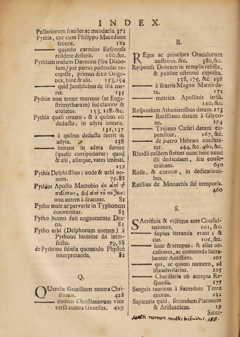 H D E X. Pullariorum fraudes ac mendacia. 371 Pythia, cur cum Philippo Macedone fecerit, 182, —» quando carmine Refponfa reddere defierit. i6o,&c. Pythiam malum Daemona (feu Diabo¬ lum j per partes pudendas re- cepifTe, primus dixit Qnge- nes, hinc & alii. 15“3*J 5 4 --- quid Jamblichusde illa nar¬ ret. 11 f Pythias non tenue murmur (ut Enga- ftrimytharum) fed clamor & ululatus. i5 3t3 5’8*&c. Pythia quali ornatu » & a quibus eo deduda. in adyta intrarit. a quibus deduda fuerit in adyta. & 138 ■——intrans in adyta furore (quafij corripiebatur? quod & alii, aliseque, vates imitati, Pythis Delphi filius; unde& urbi no¬ men. 79» 88 Pythius Apollo Macrobio & did ird>&ws 5 fed did t2 tw^biv: non autem a dracone. 81 Pytho male ac perverfe in Typhonem convertitur. 83 Pytho homo fuit cognomento Dra¬ co. * 81 Pytho urbi (Delphorum nomen) a Pythone homine ibi inter» fedo. 79,88 de Pythone fabula quomodo Phyfice interpretanda. Si Q- Uerelae Gentilium contra Chri» flianos. 428 —- eaedem Chriftianorum vice verfa comta Gentiles, 4*9 s ac principes Oraculorum audores, &c, 38o,&c. Refponfa Deorum in templis relida, & publice oftentui expolita. 138, i7f, &c. 198 •——- a fcurris Magnae Matris da¬ ta, i 11 - .- metrica Apollinis irriia. I 60} &c. Refponfum Athenienfibus datum. 17 g —™ .■ » Rutilliano datum a Glyco¬ ne, 174 « Trajano Casfari datum ex¬ penditur. 167, &c. - .de puero Hebraeo confuta¬ tur. 444? &c • 4^°? &c. Rhodii eafdcm ftatuas nunc huic nunc illi dedicabant, feu eonfe- crabant» 6yo Rofae, & coronae, in dedicationi¬ bus, Rutilius de Monachis fui temporis. 460 8, SAcrihcia & vidimae anteConful- tationes, ioi,&c. — fepius iteranda erant $ de cur. lotf, &c. hinc & tempus* d alias oc- cafiones, ac commoda lucra¬ bantur A ntiftites. 107 qui, ac quanti numero, ad iftaadvolarint. loy Charifteria ob accepta Re¬ fponfa. 177 Sanguis taurinus a Sacerdote Terr& epotus, 332 Sapientia quid, fecundum Platonem & Ariftotelcm. l9 Satur- nomen Tnnlfif Wi£u*h*/. JSB •