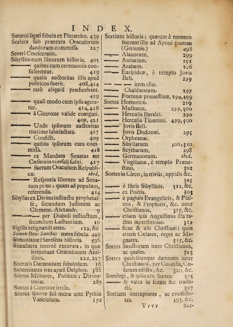 Saturni ligati fabula es Plutarcho. 439 Scelera fub praetextu Oraculorum dandorum commifla. 227 Severi Confecratio. Sibyllinorum librorum hiftoria. 405 — quibus cum ceremoniis con- fulerentur. 419 1 r‘- qualis au&oritas illis apud politicos fuerit. 408,414 — 1 • raro aliquid praedicebant. 419 quali modo cum ipfis agere¬ tur. 414,416 a Cicerone valide coarguti. 409, 421 —1 1 Unde ipforum au&oritas maxime labefa&ata. 417 ■ u Confi&i, 409 n—■ quibus ipforum cura com¬ mifla. 418 ex Mandatu Senatus aut Caefaruiuconfulifoliti. 417 —1■■■■ ■■ * fuerunt Oraculum Reipubli- C3S» ibid* Refponfa illorum ad Sena- Sortium hiftoria; quarum e numero fuerunt ilice ad Aponi fontem 498 299 291 2 <>6 templo jovis 299 tum prius > quam ad populum, referenda. 414 Sibyllas ex Divino inftin&u prophetaf- fe, fecundum Juftinum ac Clement. Alexandr. 9 ———— per Diaboli inftindhim, fecundum Labantium. io Sigilla refignandi artes. i22,&c SimonDeus Sanftur mera fabula. 449 SimonianseHserefeos hiftoria. 596 Simulacra interne excavata j in quae irrepebant Oraculorum Auti- ftites. 225,227 Socratis Daemonium fabulofum. 16 Solennitates tres apud Delphos. 388 Sortes Militares, Politicas ? Divina- toriae. 289 Sortes a Cicerone irrifae. Sortes fponte fui morse ante Pythiae Vaticinium. 156 29 s 300>jiov 298 ibid* (Gerionis.) —— Alanorum. —— ■ Antiatinae. -—— Arabum. —— Euripidea;, e Beli. —— — •— item alias. ——— Chaldaeorum. 297 —— Fortunae praeneftinse» 290,499 Sortes Homerica;. 229 ’■— Mufasanse* 299,300 —‘ Herculis Buraici. 290 ——— Herculis Tiburtini. 4993fOO ——' Jovis Beli. ——* Jovis Dodona;!. ——*■— Orpheanae. —— Sibyllarum. — .. Scytharum. —— Germanorum. ■ ■ Virgilianae, e templo Praene- ftino. 30 E Sortes in Circo, in triviis ? oppidis &c. 3 — e libris Sibyllinis. 3i2;&c, -ex Poetis. 305 —— e paginis Evangelicis, & Pfal- mis, & Prophetis, &c. inter Chriftianos. gij', &c. —— etiam ipfe Auguftinus illa ta- clus iuperftitione. 319 — ficui & alii Chriftiani; quin etiam Caelares, reges ac Ma¬ gnates. 3 ry,&c* Sortes San£torum inter Chriftianos, ac quales. 323 Sortes qualefcunque damnatae inter Chriftianos, per Concilia,Cae- farumedi6ta,&c. 32o>&c. Sortilegi, & ipforum Sortes. 305; —— & vates in fcenis &c. tradu- &i. 397 Sortium corruptores , ac confi&o- rcs. 393, &c. ^ V v v v Sor-