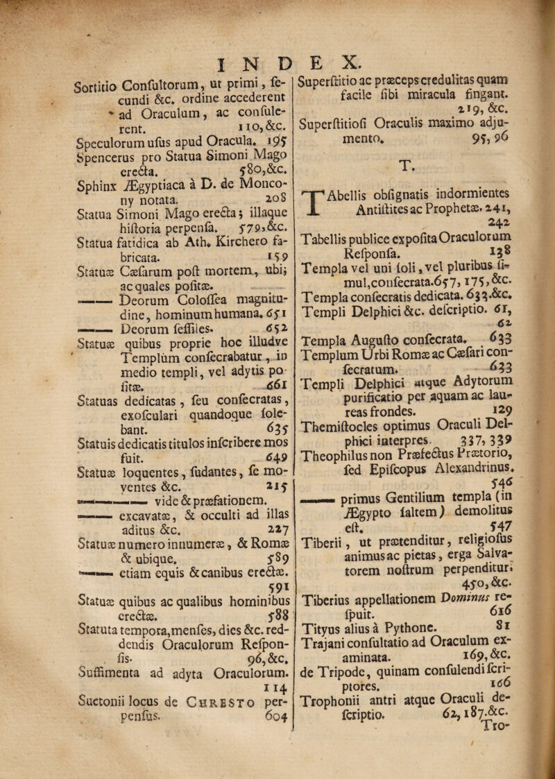 Sortitio Confultorom, ut primi, fe¬ cundi &c* ordine accederent ♦ ad Oraculum, ac confide¬ rent. 1 io, &c. Speculorum ufus apud Oracula* 197 Spencerus pro Statua Simoni Mago ereda. 580,&c* Sphinx JEgyptiaca a D. de Monco- ny notata. 2,0S Statua Simoni Magoereda; illaque hiftoria perpenla. Statua fatidica ab Ath* Kirchero fa¬ bricata. 15 9 Statuss Csefarum poft mortem,, ubij aequales politas. — Deorum Colollea magnitu¬ dine, hominum humana* 6$ 1 — ■ Deorum feffiles. <552 Statuae quibus proprie hoc illud ve Templum coniecrabatur, in medio templi, vel adytis po fitse. <s6l Statuas dedicatas, feu conlecratas, exofculari quandoque lole- bant. 6 3 S Statuis dedicatis titulos inferibere mos fuit. 649 Statuae loquentes, (udantes, fe mo¬ ventes &c. vide & praefationem. excavatae, & occulti ad illas aditus &c* 227 Statuae numero innumerae, & Romae & ubique. S$9 —«— etiam equis & canibus eredas. 591 Statuae quibus ac qualibus hominibus credas. 5*88 Statuta tempora,menles, dies &c. red¬ dendis Oraculorum Relpon- , fis- 96, &c* Suffimenta ad adyta Oraculorum. 114 Suetonii locus de Chresto per- penfus. 604 Superffitio ac praeceps credulitas quam facile fibi miracula fingant. 2 19, &c. Superftitiofi Oraculis maximo adju¬ mento* 9?, 96 T. ^■pAbellis obfignatis indormientes i Antifiitesac Prophetae» 241, 24Z Tabellis publice expolita Oraculorum Refponfa. _ Templa vel uni (oli, vel pluribus li- mul,confecrata.6f7, i75>&c* T empla confecratis dedicata. 6§q.& c* Templi Delphici &e. deferiptio. <5r, Templa Augufto confccrata* 6 33 Templum Urbi Romae ac Caefari con- fecratum. ^3 Templi Delphici atque Adytorum purificatio per aquam ac lau¬ reas frondes. l29 Themiftocles optimus Oraculi Del¬ phici interpres. 357» 33? Theophilus non Praefedus Praetorio, fed Epifcopus Alexandrinus* — primus Gentilium templa (in iEgypto faltem) demolitus eft* ,547 Tiberii, ut praetenditur, religiofus animus ac pietas, erga Salva¬ torem noftrum perpenditur» 45*0, &c. Tiberius appellationem Dominus re- fpuit. 610 Tityus alius a Pythone. Si Trajani confultatio ad Oraculum ex¬ aminata. &S* de Tripode, quinam confulendiferi» ptores. Trophonii antri atque Oraculi de¬ feriptio. 61, i8>&c.