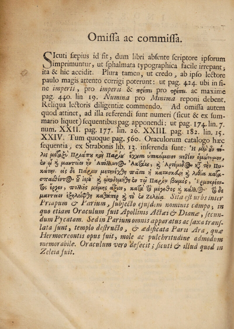 O mi fla ac commifla. SIcuti fatpius ici nr j dum libri abfente fcriptore ipforum _ imprimuntur, ut fphalmata typographica facile irrepant j </ ita & hic accidit. Plura tamen, ut credo , ab ipfo leftore paulo magis attento corrigi poterunt: ut pag. 4,24. ubi in fi. ne imperti, pro impet u & «f&im pro ac maxime P^S' 44°- l9- Numina pro Ahnima reponi debent, Ivaiqua leftoris diligentia commendo. Ad omifia autem quod attinet, ad illa referendi funt numeri (ficut & ex fum- mario liquet) fequentibus pag. apponendi: ut pag. 174.. lm 7 num. XX11. pag. 177. lin. 26. XXIII. pag. 182) lin. i5. XXIV. Pum quoque pag. 560. Oraculorum catalogo hsc fequentia J ex Strabonis lib. 13. inferenda funt: ‘HfSdSvm- Ais p.iQ.f’t/ ITg/ei7ns vg.f Ttctg/x' ixxm CutKdfi.em mSiw oftdvvftovj cv u 5 parruot j» W&w©- ’Ak&v, ^ g n„. zdw eis Si ndqot piTwexh 1) Kctmnkpi £ Ai0(« xctQ,- cwcu&ei/r®* % hpS p cv tu (iufios > A^oKpeov- & t^i, wo»3)s wmt d^ut, xAg $ pepS-os Kj xct)k&- g jg Hmretov e|jjAe(<p% £ m a> ZeAaV Sita efi urbs inter t napum ca I anum j jubjeclo ejujdtm nominis camoo in quo etiam Oraculum fuit Apollinis Atfai & Diana, fecun¬ dum If catam. Sed m Parium omnis apparatus ac faxatranj- latajunt, templo de/lrntto J & adificata Paru Ara., qua Hermocreontis opus fuit, mole ac pulchritudine admodum memorabile. Oraculum vero defecit t ficuti & illud auod m Zdeiajuit. 1 '