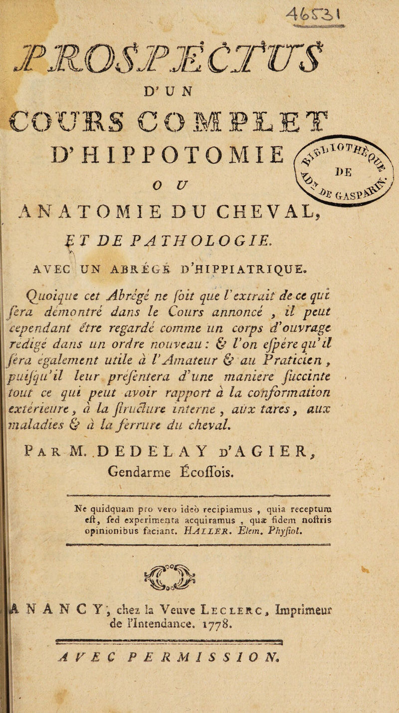 44&gt;rit D’HIPPOTOMIE O U ANATOMIE DU CHEVAL, T T DE PA TH OL O GIE. T\ ;.;v . &gt;v ■' AVEC UN ABRÉGÉ D ’B IP PI ATR I QU E. Quoique cet Abrégé ne [bit que Vextrait de ce qui fera démontré dans le Cours annoncé , il peut cependant être regardé comme un corps d'ouvrage rédigé dans lin ordre nouveau : &amp; Von ejpére qu'il fera egalement utile à VAmateur &amp; au Praticien , puifquil leur préfentera d'une maniéré fuccinte tout ce qui peut avoir rapport à la conformation extérieure 3 à la fl raclure interne , aux tares &gt; aux maladies &amp; à la ferrure du cheval. Par M..DEDEL A Y d’AGIER, Gendarme ÉcofTois. Ne quidquam pro vero ideb recipiamus , quia recepturu eft, fed expérimenta acquiramus , quæ fidem noftris opinionibus faciant. HUILER. Elem. Phyjiol. |â NANCY, chez la Veuve Leclerc, Imprimem de l’Intendance, 1778.