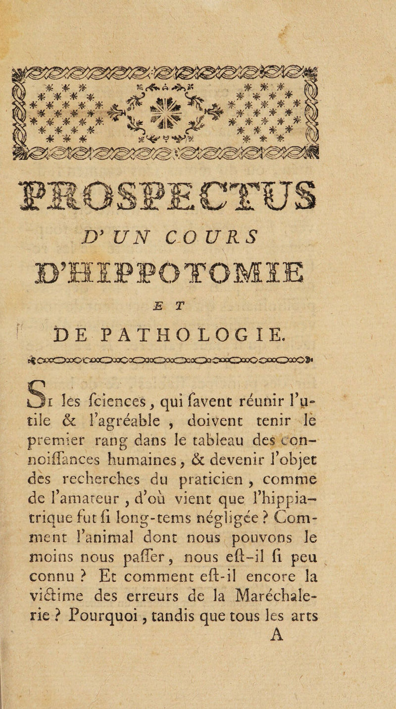 D’ UN COURS E T DE PATHOLOGIE. e$ CC>9CDx)00£X50qoCoCXio(OxcD2o030QcC^ Si les fciencesj qui favent réunir Tu-8 tile & l’agréable , doivent tenir le premier rang dans le tableau des icn- noiflances humaines ^ & devenir l’objet des recherches du praticien ? comme de l’amateur , d’ou vient que l’hippia- trique fut fi. long-tems négligée ? Com¬ ment l’animal dont nous pouvons le moins nous pafiTer, nous eft-il fi peu connu ? Et comment eft-il encore la vidfime des erreurs de la Maréchale- rie ? Pourquoi, tandis que tous les arts A