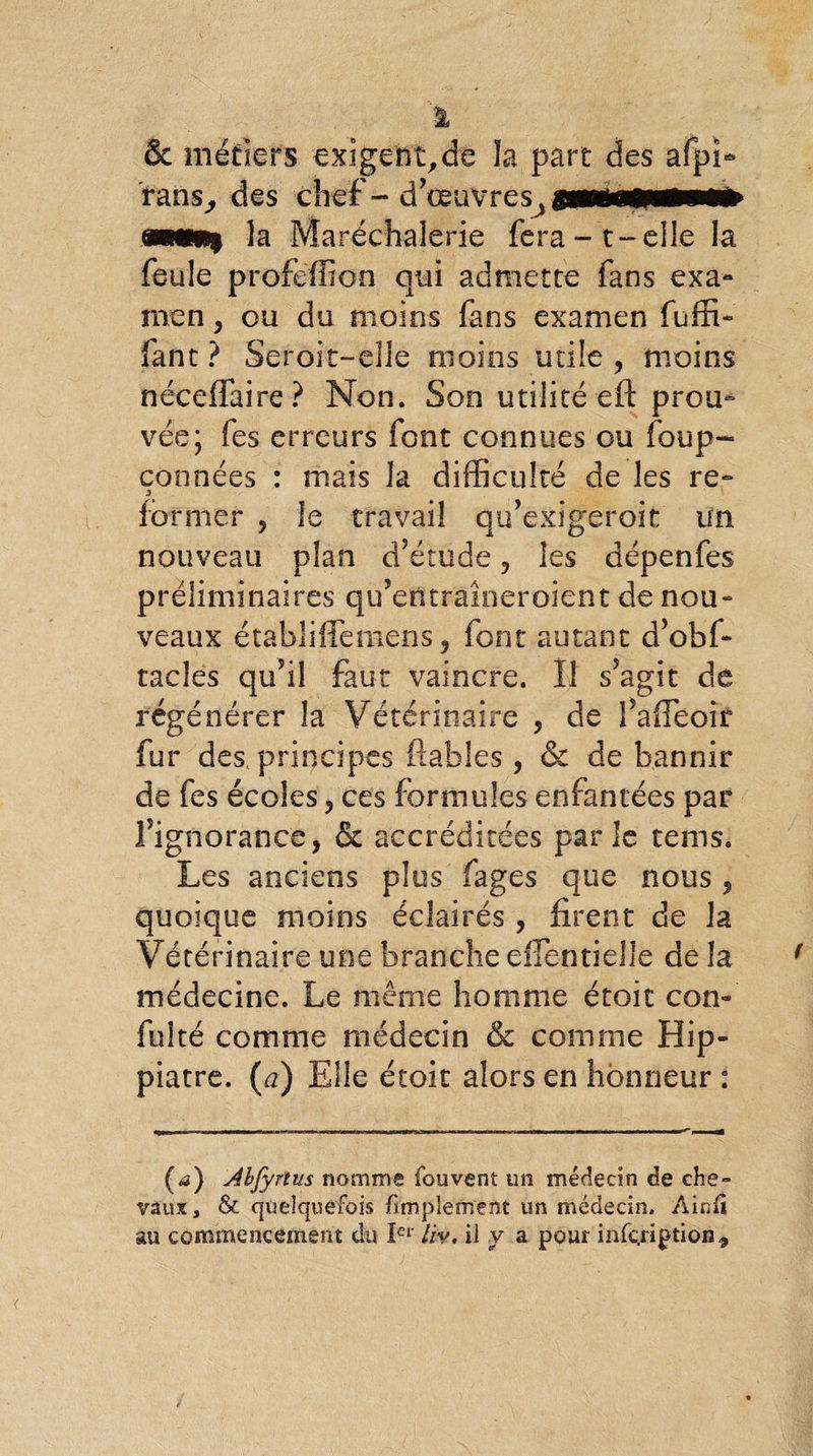 & métiers exigent,de la part des afpî- rans^ des chef - d’œuvres^ pwsMI mm* îa Maréchalerie fera -t-elle la feule proféffion qui admette fans exa~ men, ou du moins fans examen fuffi- fant ? Seroit-eUe moins utile ? moins néceffaire? Non. Son utilité eft prou¬ vée; fes erreurs font connues ou foup- connées : mais J a difficulté de les re- former ? le travail qu’exigeroit un nouveau plan d’étude, les dépenfes préliminaires qu’etftraîneroient de nou¬ veaux établiffemens ? font autant d’obf- tacles qu’il faut vaincre. Il s’agit de régénérer la Vétérinaire , de fiaffeoir fur des principes fiables, & de bannir de fes écoles, ces formules enfantées par F ignorance, & accréditées parle tems. Les anciens plus fages que nous , quoique moins éclairés , firent de la Vétérinaire une branche eflentiellè de la médecine. Le même homme étoit con- fui té comme médecin & comme Hip- piatre. (a) Elle étoit alors en honneur : (<3) Abfyrïus nomme fou vent un médecin de che¬ vaux, & quelquefois Amplement un médecin. Ainfi au commencement du Ier liv, il y a pour infçription 9
