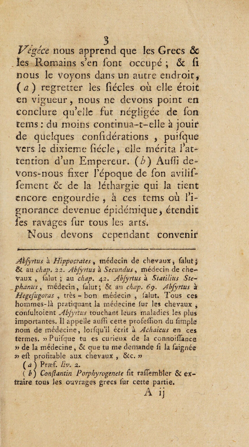 V'égece nous apprend que les Grecs & les Romains s’en font occupé * & fi nous le voyons dans un autre endroit, (a) regretter les fiécies où elle éroit en vigueur, nous ne devons point en conclure qu’elle fut négligée de fon teins : du moins continua-t-elle à jouir de quelques confidérations , puifque Vers le dixième fiécîe, elle mérita fat- tendon d’un Empereur. (b) Aufïï de¬ vons-nous fixer l'époque de fon avilif- fement & de la léthargie qui la tient encore engourdie , à ces tenis où l’i¬ gnorance devenue épidémique, étendit les ravages fur tous les arts. Nous devons cependant convenir Abjyrtus à Hippocrates, médecin de chevaux, falut $ ÔC au chap. 22. Abjyrtus à Secundus, médecin de che¬ vaux , falut ; au chap. 42, Abjyrtus à Statilius Ste- phanus , médecin, falut; & au chap. 6 p. Abjyrtus 3 Hegejugoras , très - bon médecin , falut. Tous ces hommes-là pratiquant la médecine lut les chevaux , confuîtoient Abjyrtus touchant leurs maladies les plus Importantes. Ï1 appelle auffi cette profedion du fimpîe nom de médecine, lorfqu’il écrit à Achaicus en ces termes. » Puifque tu es curieux de îa connoifiance v de la médecine, Sc que tu me demande fi la faignée s? ed profitable aux chevaux , &c. » (a) Præf. llv> 2.. ( b ) Conflantin Porphyrogeneie fit radembler & ex¬ traire tous les ouvrages grecs fur cette partie. W tk If 11 f $ r A ij