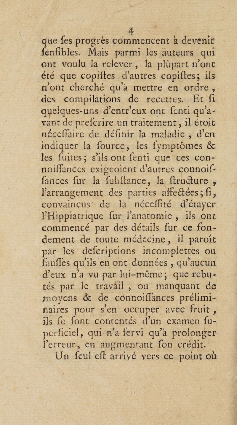 que fes progrès commencent a devenir: fenfibles. Mais parmi les auteurs qui ont voulu la relever, la plupart n’ont été que copiftes d’autres copiftes; ils n’ont cherché qu’à mettre en ordre , des compilations de recettes. Et fi quelques-uns d’entr’eux ont fenti qu’a¬ vant de prefcrire un traitement, il étoit nécefîaire de définir la maladie , d’en indiquer la fource, les fymptômes & les fuites; s’ils ont fenti que ces con~ noifiances exigeaient d’autres connoif- fan ces fur la fubftance, la ftruâure ? l’arrangement, des parties affeéiées ; fi, convaincus de la nécefiité d’étayer l’Hippiatrique fur l’anatomie , ils ont commencé par des détails fur ce fon¬ dement de toute médecine, il parok par les deferiptions inconiplettes ou fauiïes qu’ils en ont données , qu’aucun d’eux n’a vu par lui-même; que rebu* tés par le travail , ou manquant de moyens & de cônnoifiances prélimi¬ naires pour s’en occuper avec fruit , ils fe font contentés d’un examen fu- perficiel, qui n’a fervi qu’à prolonger l’erreur, en augmentant fon crédit. Un feu! efi arrivé vers ce point où
