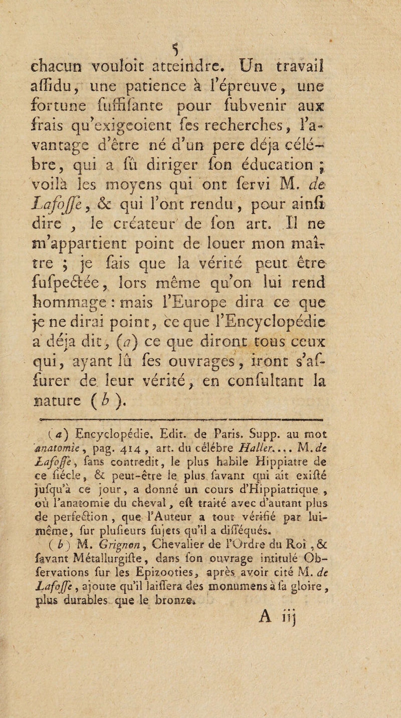 chacun vouloir atteindre. Un travail affidu, une patience à fépreuve, une fortune (affilante pour fubvenir aux irais qu’exigeoient fes recherches, da¬ vantage d’être né d’un pere déjà célé¬ bré, qui a fû diriger fon éducation ; voilà les moyens qui ont fervi M. de LafoJJc , &amp; qui font rendu, pour ainft dire , le créateur de ion art. Il ne m’appartient point de louer mon mair tre ; je fais que la vérité peut être fufpectée, lors même qu’on lui rend hommage : mais l’Europe dira ce que je ne dirai point, ce que l’Encyclopédie a déjà dit, {a) ce que diront tous ceux qui, ayant lu fes ouvrages, iront s’af- furer de leur vérité, en confultant la nature ( b ). ■ - t, r—^ ■ ■— — ' . ^.1. .. I .,,1.. ... «■»■□■■■ . ■■■» I ,m.\ ■ m \ I i r ii u (a) Encyclopédie. Edit, de Paris. Supp. au mot anatomie, pag. 414 , art. du célébré Haller.... M.dc LafoJJe, fans contredit, le plus habile Hippiatre de ce fiécle, &amp; peut-être le plus favant qui ait exiilé jufqu’à ce jour, a donné un cours d’Hippiatrique , où l'anatomie du cheval, eft traité avec d’autant plus de perfeâion , que l’Auteur a tout vérifié par lui— îneme, fur plufieurs fujets qu’il a dhTéqués. {b) M. Grignon, Chevalier de l’Ordre du Roi , &amp; favant Métallurgifle, dans fon ouvrage intitulé Ob- fervations fur les Epizooties, après avoir cité M. de Lafojfe, ajoute qu’il laiffera des monumens a fa gloire, plus durables que le bronze* A» • •