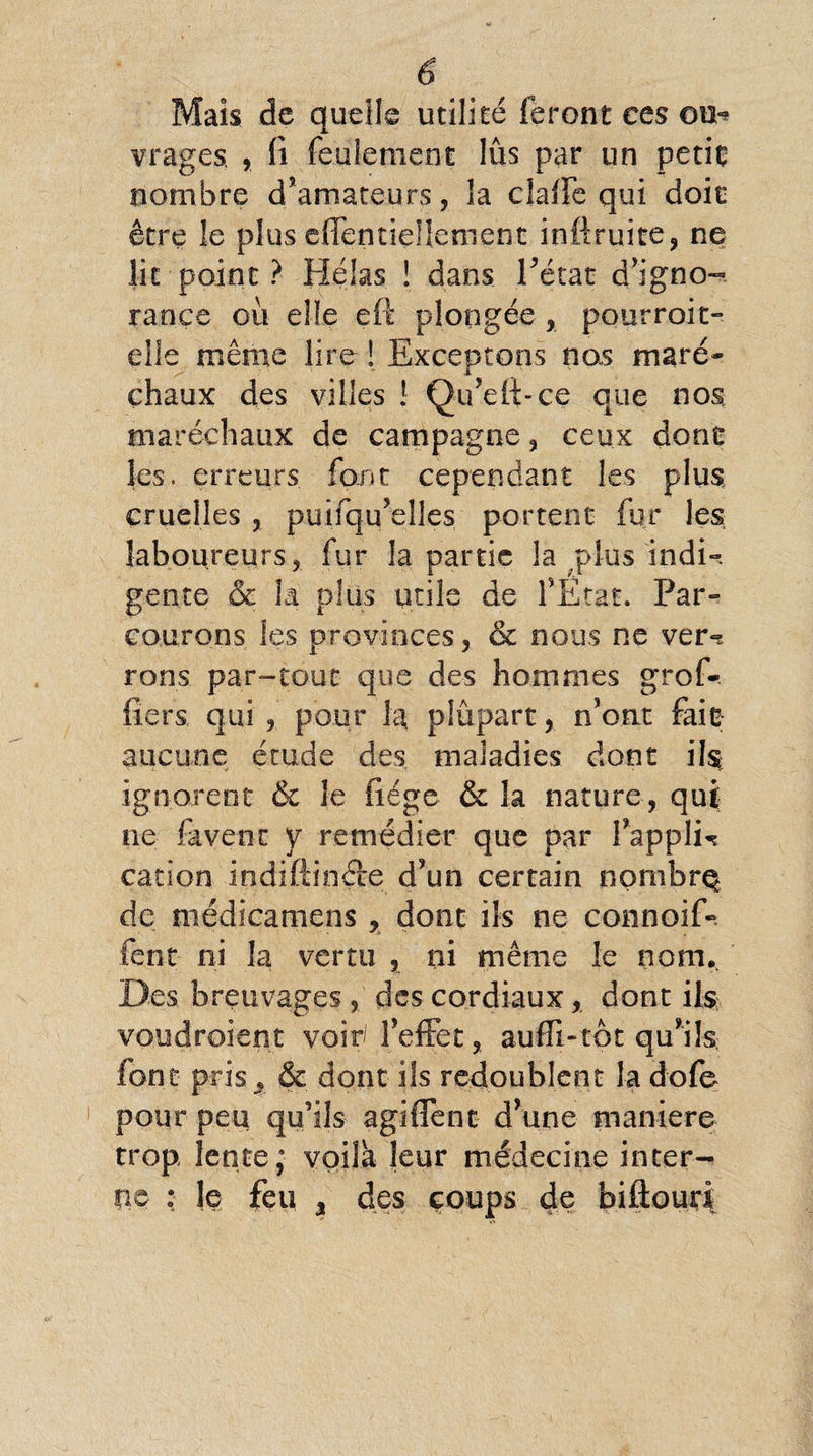 Mais de quelle utilité feront ces ou-? vragcs , fi feulement lus par un petit nombre d’amateurs, la claffe qui doit être le plus effentieüement inftruite, ne lit point ? Hélas ! dans l’état d’igno- rance où elle eft plongée, pourroit- elle même lire ! Exceptons nos maré- chaux des villes ! Qu’effce que nos maréchaux de campagne, ceux donc les. erreurs font cependant les plus cruelles , puifqu’elles portent fur les laboureurs, fur la partie la plus indi¬ gente & la plus utile de l’Etat. Par¬ courons les provinces, & nous ne ver»? rons par-tout que des hommes grof-. fiers qui , pour la plupart, n’ont fait aucune étude des maladies dont il$ ignorent & le fiége & la nature, qui ne lavent y remédier que par Fappli^ cation indiftincte d’un certain nombre de médicamens , dont ils ne connoif-. font- ni la vertu , ni même le nom. Des breuvages , des cordiaux, dont ils voudroient voir l’effet, auffi-tôt qu’ils font pris , & dont ils redoublent la dofe pour peu qu’ils agiffent d’une maniéré trop lente; voila leur médecine inter¬ ne : le feu % des coups de biftouri