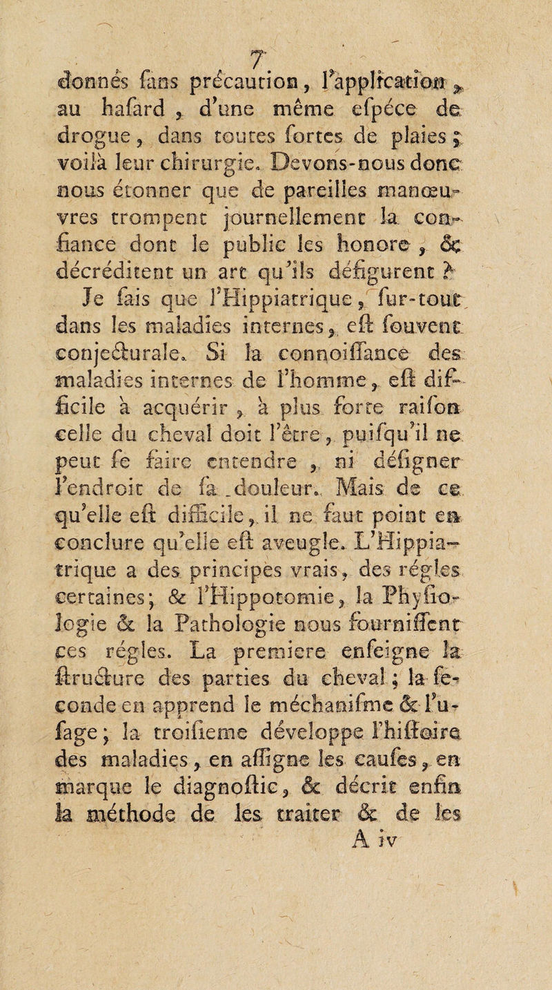 donnés fans précaution, Inapplication * au hafard d’une même efpéce de drogue ? dans toutes fortes de plaies ; voilà leur chirurgie» Devons-nous donc nous étonner que de pareilles manœu¬ vres trompent journellement la con¬ fiance dont le public les honore ? & décréditent un are qu’ils défigurent £■ Je fais que l’Hippiatrique, fur-tout dans les maladies internes* eft fouvenr conjecturale*. Si la connoiffancè des maladies internes de fhomme ? eft dif¬ ficile a acquérir * va plus forte raifort, celle du cheval doit l’être * puifqu’il ne. peut fe faire entendre ? ni défigner f endroit de fa .douleur* Mais de ce. qu’elle eft difficile f il ne faut point en- concîure qu’elle eft aveugle». L’Hippia- trique a des principes vrais* des régies certaines; & fflippotomie? la Phyiio- logie & la Pathologie nous four ni fient ces régies. La première enfeigne la. ftruclure des parties du cheval ; la fè.-» Coude en apprend le méchanilmc & I5u- fage ; la troifieme développe fhiftoim des maladies > en affîgne les caufes * en marque le diagnoftic3 & décrit enfin la méthode de les traiter & de les