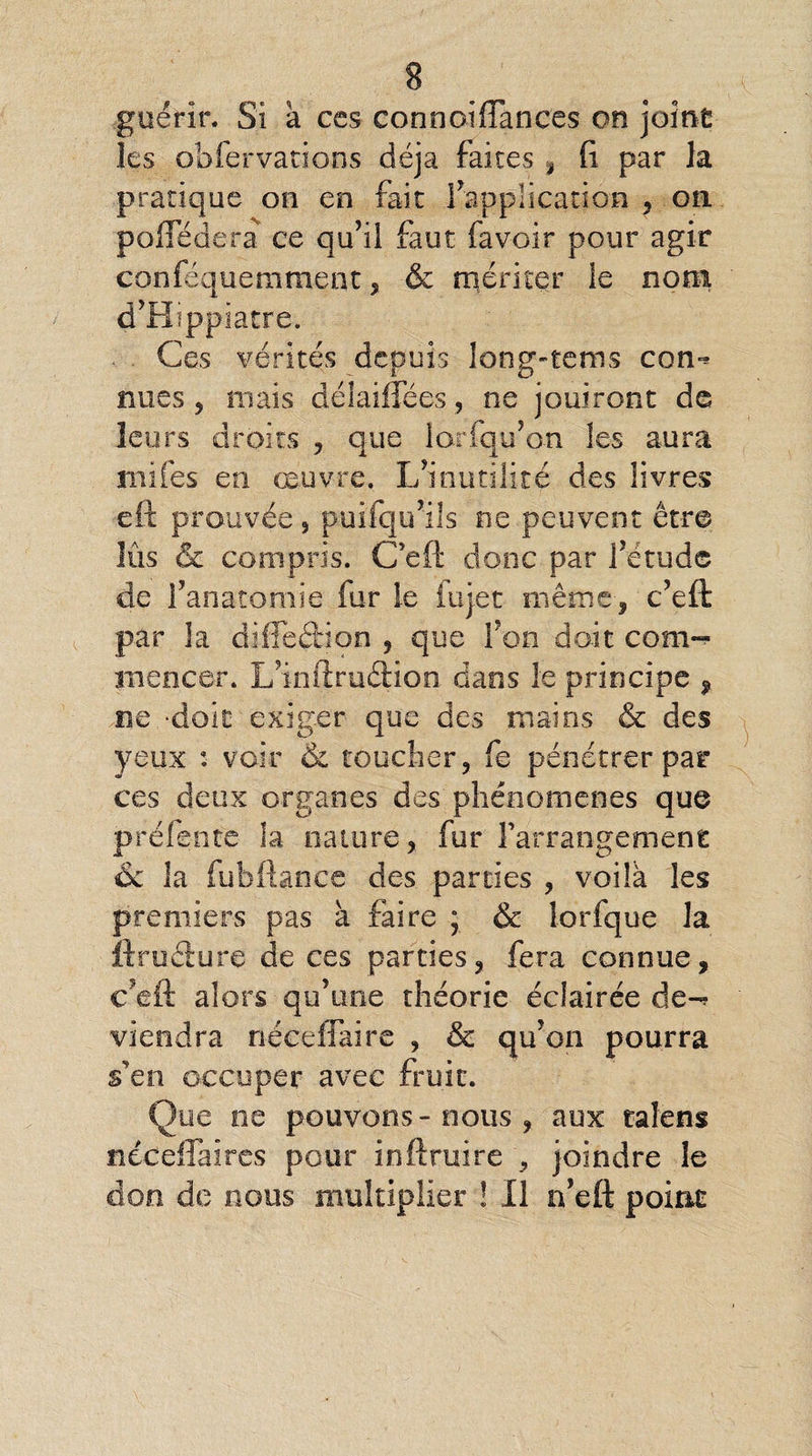 guérir. Si à ces connoiflances on joint les obfervations déjà faites , fi par la pratique on en fait inapplication , oti poflederà ce qu’il faut favoir pour agir conféquemment, & mériter le nom d’Hippiatre. Ces vérités depuis long-tems con^ nues , niais délaiflees, ne jouiront de leurs droits , que larfqu’o-n les aura rnifes en œuvre. L’inutilité des livres eft prouvée, puifqu’ils ne peuvent être lus & compris. C'eft donc par l’étude de l’anatomie fur le iujet même, c ’eft par la diffeébion , que l’on doit com¬ mencer. L’infiruétion dans le principe , ne -doit exiger que des mains & des yeux : voir & toucher, fe pénétrer par ces deux organes des phénomènes que prélente la nature, fur l'arrangement & la fuhfhnee des parties , voilà les premiers pas à faire ; & lorfque la fi.ruéture de ces parties, fera connue, c’eft alors qu’une théorie éclairée de*^ viendra nécefTaire , & qu’on pourra s'en occuper avec fruit. Que ne pouvons- nous , aux talens néceflaircs pour inftruire , joindre le don de nous multiplier ! Il n’eft point