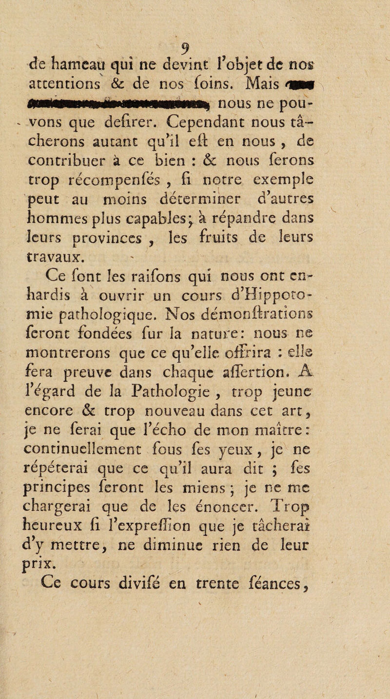 de hameau qui ne devint l’objet de nos accentions & de nos foins. Mais « - vous que defirer. Cependant nous t⬠cherons autant qu’il eit en nous , de contribuer à ce bien : & nous ferons trop récompenfés , fi notre exemple peut au moins déterminer d’autres hommes plus capables^ a répandre dans leu rs provinces , les fruits de leurs travaux. Ce font les raifons qui nous ont en** hardis à ouvrir un cours d’Hippoto- mie pathologique. Nos dçmonftrations feront fondées fur la nature: nous ne montrerons que ce qu’elle offrira : elle fera preuve dans chaque affertion. A l’égard de la Pathologie , trop jeune encore & trop nouveau dans cet art, je ne ferai que l’écho de mon maître : continuellement fous fes yeux, je ne répéterai que ce qu’il aura dit ; fes principes feront les miens ; je ne me chargerai que de les énoncer. Trop heureux fi l’exprefîion que je tâcherai d’y mettre, ne diminue rien de leur prix. Ce cours divifé en trente féances, •V