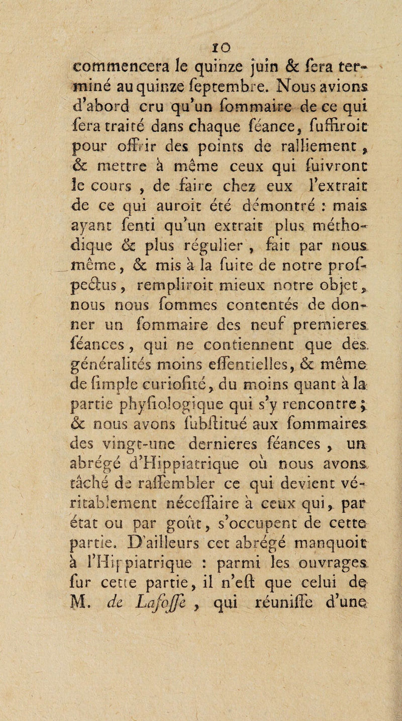 commencera le quinze juin & fera ter¬ miné au quinze feptembre. Nous avions d’abord cru qu’un fommaire de ce qui fera traité dans chaque féance, fuffiroic pour offrir des points de ralliement, & mettre à même ceux qui fuivront le cours , de éfâire chez eux l’extrait de ce qui auroit été démontré : mais ayant fenti qu’un extrait plus métho¬ dique & plus régulier , fait par nous même, & mis à la fuite de notre prof- peéfcus, rempliroit mieux notre objet nous nous fommes contentés de don¬ ner un fommaire des neuf premières féances, qui ne contiennent que des. généralités moins effentielles, & même de (impie curiofité, du moins quant à la partie physiologique qui s’y rencontre; &c nous avons fubffitué aux fommaires des vingt-une dernieres féances , un abrégé d’Hippiatrique oii nous avons, tâché de raffembîer ce qui devient vé¬ ritablement néceffaire a ceux qui, par état ou par goût, s’occupent de cette partie. D'ailleurs cet abrégé manquoit à l’Hip piatrique : parmi les ouvrages fur cette partie, il n’eft que celui de M. de Lafojfe y qui réunifie d’une