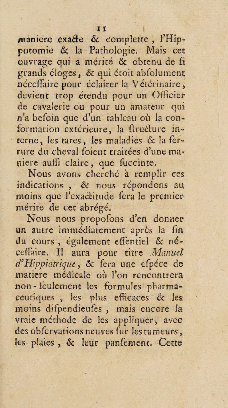 Iï manière çxade & complette , 1’Hip- pocomie & la Pathologie. Mais cet ouvrage qui a mérité & obtenu de fi grands éloges, & qui étoit abfolument nçceflfaire pour éclairer la Vétérinaire, devient trop étendu pour un Officier de cavalerie ou pour un amateur qui n’a befoin que d’un tableau où la con¬ formation extérieure, la ftrudure in¬ terne, les tares, les maladies & la fer¬ rure du cheval foient traitées d’une ma¬ niéré auffi claire, que fuccinte. Nous avons cherché à remplir ces indications , & nous répondons au moins que l’exaétkude fera le premier mérite de cet abrégé. Nous nous propofons d’en donner un autre immédiatement après la fin du cours , également cflentiel & né--, cefiaire. Il aura pour titre .Manuel d9Hippiatrique, & fera une efpéce de matière médicale où l’on rencontrera non - feulement les formules pharma¬ ceutiques , les plus efficaces & les moins difpendieufes , mais encore la vraie méthode de les appliquer, avec des obfervations neuves fur les tumeurs, les plaies , ôc leur panfement. Cette