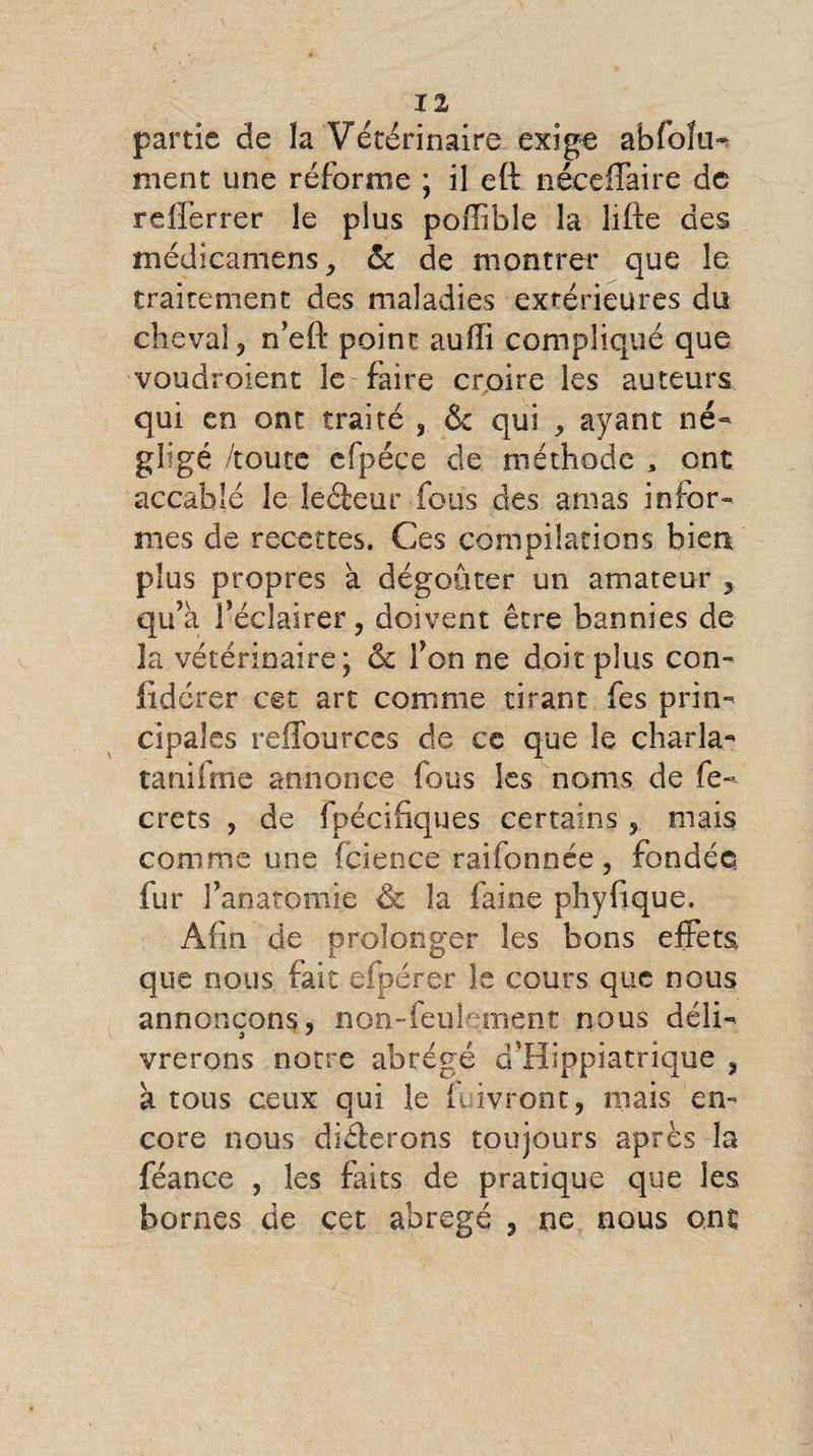 Il partie de la Vétérinaire exige abfolu^ nient une réforme ; il eft néeeffaire de refferrer le plus poffible la lifte des médicamens j & de montrer que le traitement des maladies extérieures du cheval 3 n’eft point auffi compliqué que voudroient le faire croire les auteurs qui en ont traité 3 & qui > ayant né¬ gligé /toute efpéce de méthode , ont accablé le leéfceur fous des amas infor¬ mes de recettes. Ces compilations bien plus propres à dégoûter un amateur , qu’à féclairer j doivent être bannies de la vétérinaire; êc fon ne doit plus con- lidcrer cet art comme tirant fes prim cipales reflburces de ce que le charla- tanifme annonce fous les noms de fe- crets 9 de fpécifiques certains , mais comme une fcience raifonnée ? fondée fur l’anatomie & la faine phyfique. Afin de prolonger les bons effets que nous fait eipérer le cours que nous annonçons, non-feulement nous défo vrerons notre abrégé cTHippiatrique , à tous ceux qui le ft ivront, mais en¬ core nous dicterons toujours après la féance , les faits de pratique que les bornes de cet abrégé 3 ne nous ont