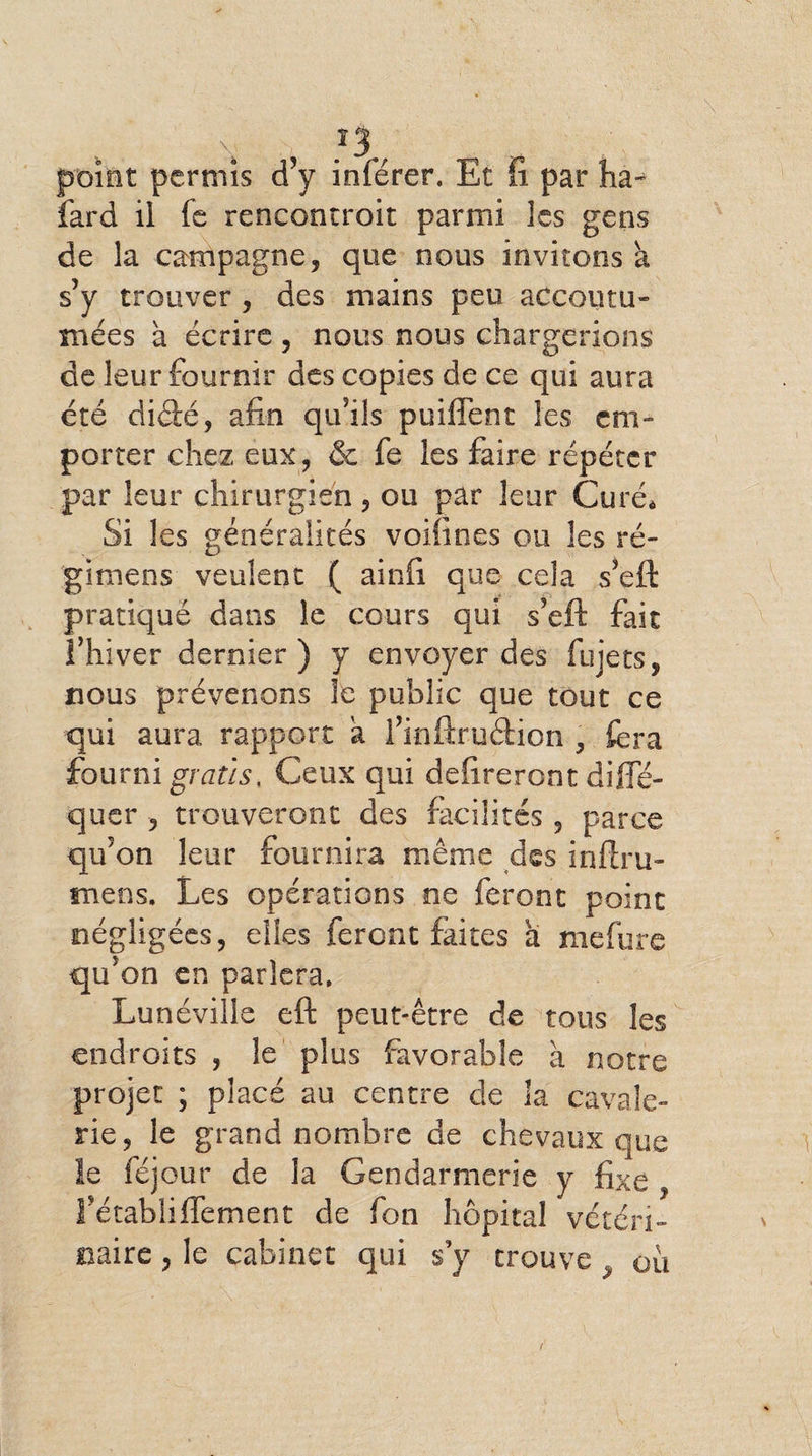 î3/ point permis d’y inférer. Et fi par hàj fard il fe rencontroit parmi les gens de la campagne, que nous invitons à s’y trouver , des mains peu accoutu¬ mées à écrire , nous nous chargerions de leur fournir des copies de ce qui aura été didé, afin qu’ils puiflént les em¬ porter chez eux, &amp; fe les faire répéter par leur chirurgien, ou par leur Curé. Si les généralités voifines ou les ré- gitnens veulent ( ainfi que cela s’eft pratiqué dans le cours qui s’eft fait î’hiver dernier) y envoyer des fujets, nous prévenons le public que tout ce qui aura rapport à l’inftrudion , fera fourni gratis. Ceux qui délireront difle- quer , trouveront des facilités , parce qu’on leur fournira même des inftru- tnens. Les opérations ne feront point négligées, elles feront faites a mefure qu’on en parlera. Lunéville eft peut-être de tous les endroits , le plus favorable à notre projet ; placé au centre de la cavale¬ rie, le grand nombre de chevaux que le féjour de la Gendarmerie y fixe , l’établiffement de fon hôpital vétéri¬ naire , le cabinet qui s’y trouve , ou