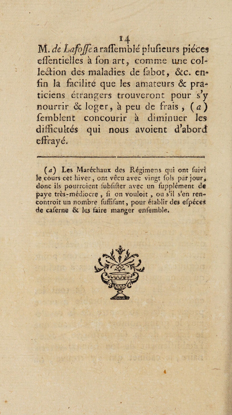 . . , H M. de Lafojfe a rafîemblé pîuficurs pièces eflfentieîles à Ton art, comme une col» leétion des maladies de fabot, &amp;c. en* fin la facilité que les amateurs &amp; pra¬ ticiens étrangers trouveront pour s y nourrir &amp; loger, à peu de frais , {a) femblent concourir à diminuer les difficultés qui nous avoient d’abord (æ) Les Maréchaux des Régimens qui ont fuivi le,cours cet hiver, ont vécu avec vingt fols par jour* donc iis pourraient iubfifter avec un fupplément d® paye très-médiocre , fi on vouloir , ou s’il s’en ren- controit un nombre fuffifant, pour établir des efpéces de caferne &amp; les faire manger enfemble*