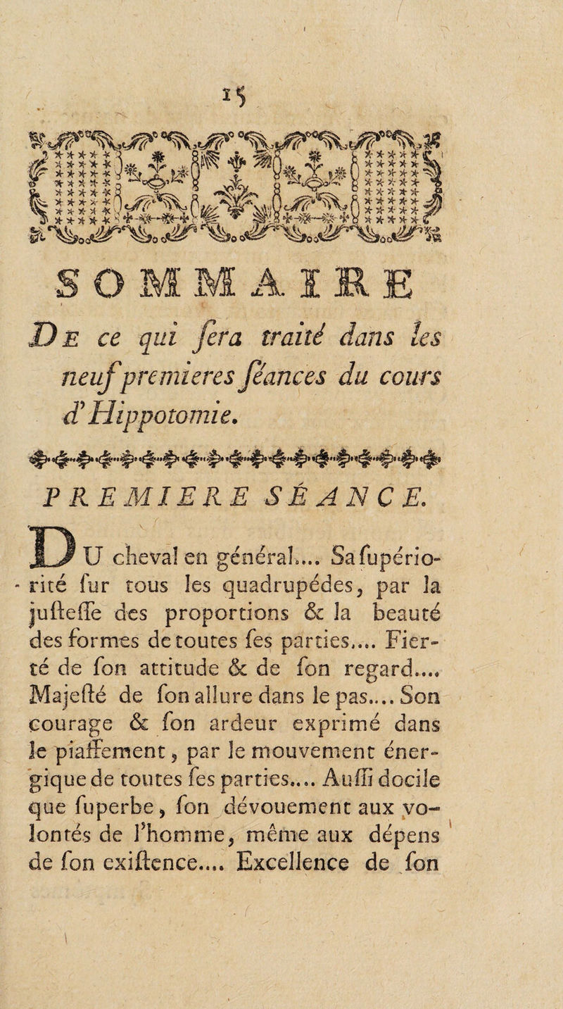 I . - ^Wïr 'v H- * X- * * \ Ær x x x- x -k } .«jt <v^ X * X X * * * * * -X * * * x * ! * '4- X- A X u ,. -v, .*, > v 54- X ’A X ■¥■ s < ^ ^ /É' i- r- X * X X X | X '4- >4- X X X X X X A- Xs\ X- X- X- X X * X- X X X X ggjMsïm' !kr$!fb-%g- i* a x x x x x O M M A 1 Dje: c£ qui fera traité dans les neuf premières féances du cours d'Hippotomie. *^>'^» PREMIERE SÉANCE. Dü cheval en général,... Safupério- - rité fur tous les quadrupèdes, par la jufteffe des proportions & la beauté des formes de toutes fes parties.... Fier¬ té de fon attitude & de fon regard.... Majefté de fon allure dans le pas.... Son courage & fon ardeur exprimé dans îe piaffement ? par le mouvement éner¬ gique de toutes fes parties.... Auffi docile que fuperbe 9 fon dévouement aux vo¬ lontés de Fhomme, même aux dépens de fon exiftcnce.... Excellence de fon 1 1 r< ' . > • ' , \ , \