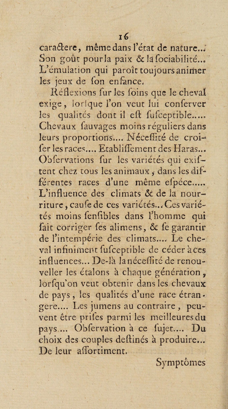 caradere, même dans l’état de nature..J Son goût pourla paix &amp; la fociabilité... L’émulation qui paroîc toujours animer les jeux de Ton enfance, Réflexions fur les foins que le cheval exige , lorique l’on veut lui conferver les qualités dont il eft fufceptible..... Chevaux fauvages moins réguliers dans leurs proportions,... Néceffité de croi-^ fer les races.... EtablifTement des Haras.., Obfervations fur les variétés qui exif- tent chez tous les animaux, dans les dif¬ férentes races d’une même efpéce..... L’influence des climats &amp; de la nour¬ riture, caufe de ces variétés..* Ces varié¬ tés moins fenflbles dans l’homme qui fait corriger fes alimens, &amp; fe garantir de l’intempérie des climats.... Le che¬ val infiniment fufceptible de céder aces influences... De-la la néceffité de reno'u- veller les étalons à chaque génération , lorfqu’on veut obtenir dans les chevaux de pays, les qualités d’une race étran¬ gère.... Les jumens au contraire, peu¬ vent être prifes parmi les meilleures du pays ... Obfervation a ce lujet.... Du choix des couples deftinés à produire... De leur afforriment. Symptômes