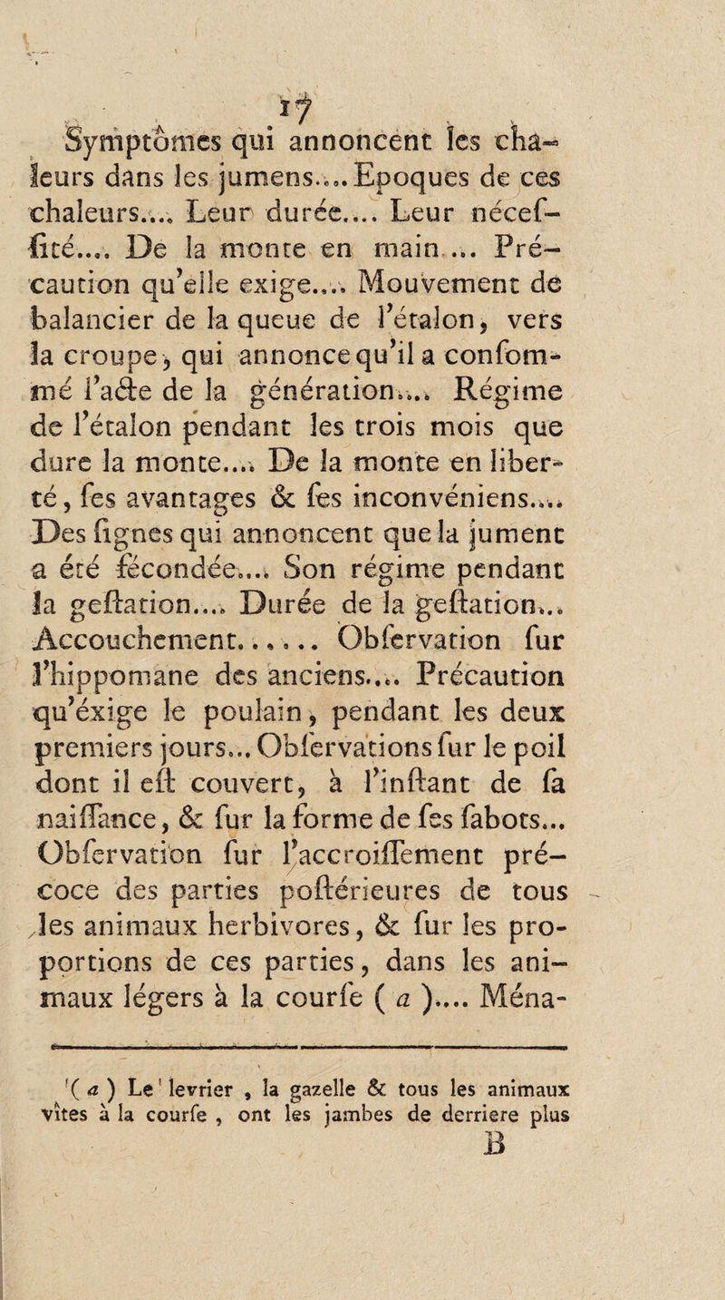 Symptômes qui annoncent les cha¬ leurs dans les jumens.,». Epoques de ces chaleurs.... Leur durée.,.. Leur nécef- fité.... De la monte en main ... Pré¬ caution qu’elle exige.,.. Mouvement de balancier de la queue de l’étalon, vers îa croupe, qui annonce qu’il a confom- mé fade de la génération.... Régime de l’étalon pendant les trois mois que dure la monte.... De la monte en liber¬ té, fes avantages &amp; fes inconvéniens.,.. Des fignes qui annoncent que la jument a été fécondée.... Son régime pendant la geftation.... Durée de la geftatiom.. Accouchement.. *... Qbfisrvation fur l’hippomane des anciens.... Précaution qu’éxige le poulain, pendant les deux premiers jours.., Obfervations lur le poil dont il eft couvert, à l’inftant de fa naiffance, &amp; fur la forme de fes fabots... Obfervation fur laccroiffement pré¬ coce des parties poftérieures de tous /les animaux herbivores, &amp; fur les pro¬ portions de ces parties, dans les ani¬ maux légers à la courfe ( a ).... Ména- '( a ) Le! levrier , la gazelle &amp; tous les animaux vîtes à la courfe , ont les jambes de derrière plus B