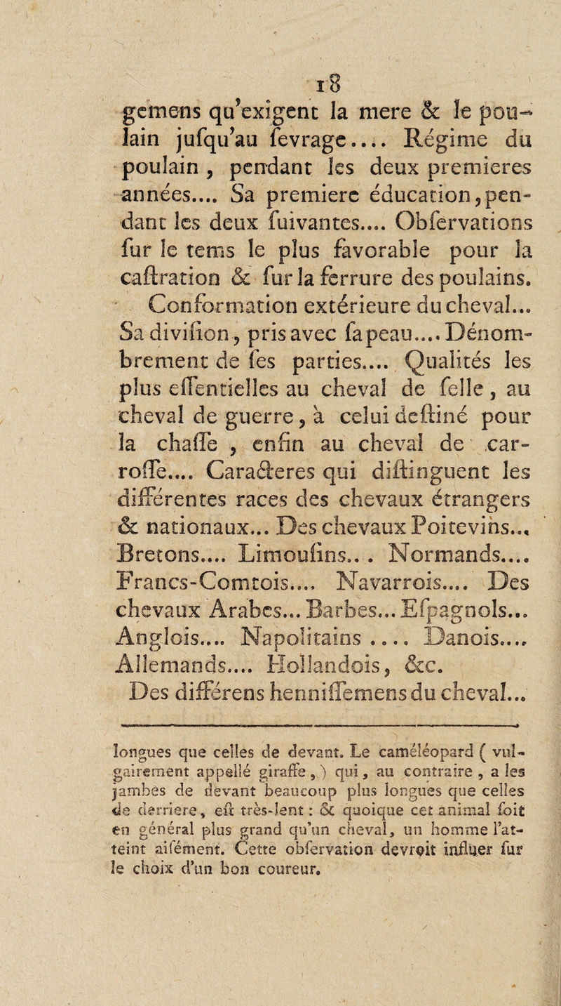 gcmens qu’exigent la mere &amp; ïe pou¬ lain jufqu’au fevrage.... Régime du poulain , pendant les deux premières années.... Sa première éducation5pen- dant les deux fuivantes.... Obfervations fur le rems le plus favorable pour la caftration &amp; fur la ferrure des poulains. Conformation extérieure du cheval... Sa divifion-, pris avec fapeau.... Dénom¬ brement de fes parties.... Qualités les plus effentielles au cheval de Celle, au cheval de guerre, a celui deftiné pour la chaîTe , enfin au cheval de car- roffe.... Carafteres qui difiinguent les différentes races des chevaux étrangers &amp; nationaux... Des chevaux Poitevins.., Bretons.... Limoufins.. . Normands.... Francs-Comtois..., Navarrois.... Des chevaux Arabes... Barbes... Efpagnols... Anglois.... Napolitains.... Danois.... Allemands.... Hoïlandois, &amp;c. Des différées henniffemensdu cheval... longues que celles de devant. Le camé-léopard ( vul¬ gairement appellé gi rafle,) qui, au contraire , aies jambes de devant beaucoup plus longues que celles de derrière, eu très-lent : <$C quoique cet animal foit en général plus grand qu’un cheval, un homme l’at¬ teint aifément. Cette obfervaûon devrait influer fur îe choix d’un bon coureur.
