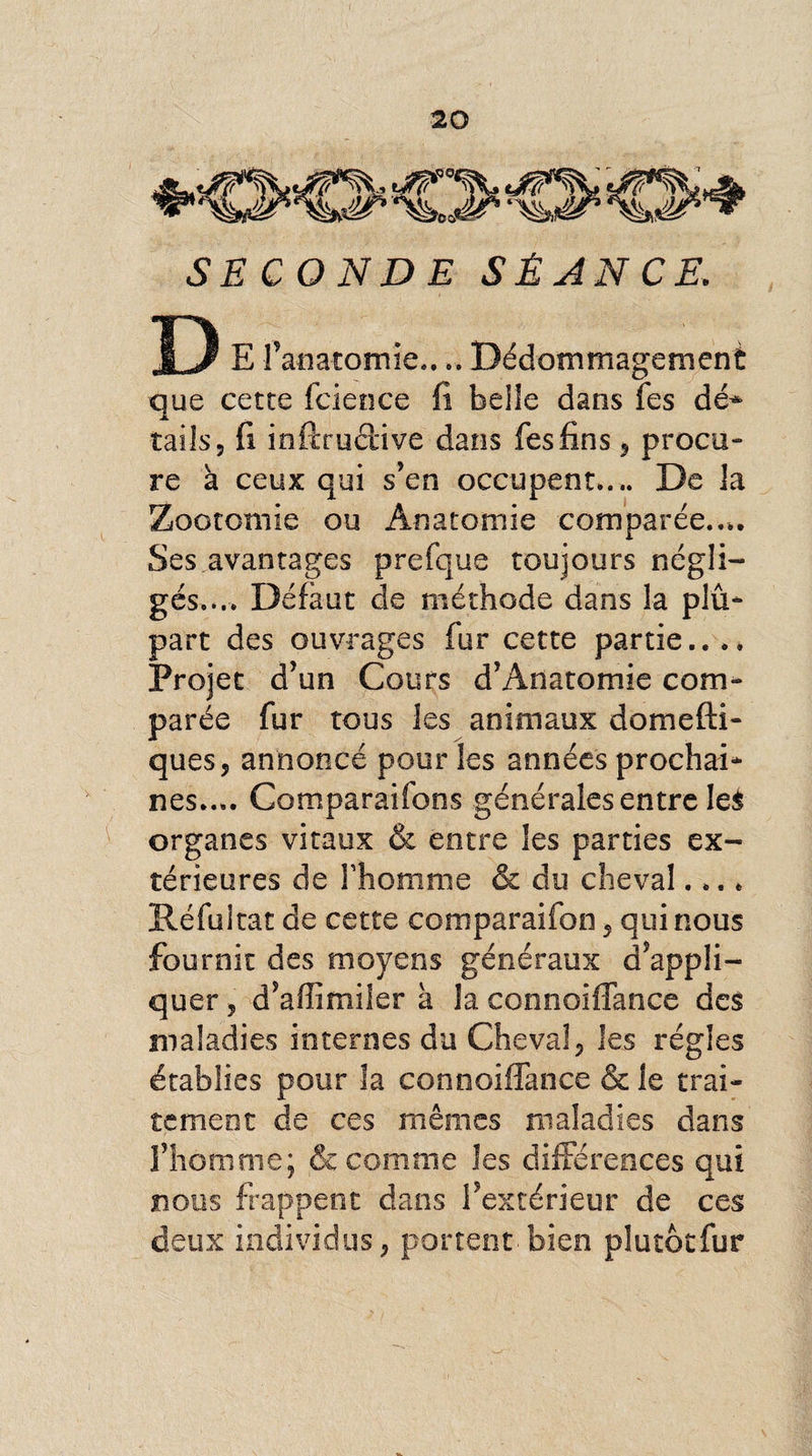 SECONDE SÉANCE, D E fanatomie.... Dédommagement que cette fcience fi belle dans fes dé* tails 5 fi infiructive dans fes fins * procu¬ re à ceux qui s’en occupent.... De la Zootomie ou Anatomie comparée.... Ses avantages prefque toujours négli¬ gés.... Défaut de méthode dans la plu¬ part des ouvrages fur cette partie.... Projet d’un Cours d’Anatomie com¬ parée fur tous les animaux domefti- ques, annoncé pour les années prochai¬ nes..,. Comparaifons générales entre le£ organes vitaux &amp; entre les parties ex¬ térieures de l’homme &amp; du cheval.... Réfultat de cette comparaifon 5 qui nous fournit des moyens généraux d’appli¬ quer , d’affimiier à la connoiffance des maladies internes du Cheval, les régies établies pour la connoiffance &amp; le trai¬ tement de ces mêmes maladies dans l’homme; &amp; comme les différences qui nous frappent dans l’extérieur de ces deux individus, portent bien plutôtfur