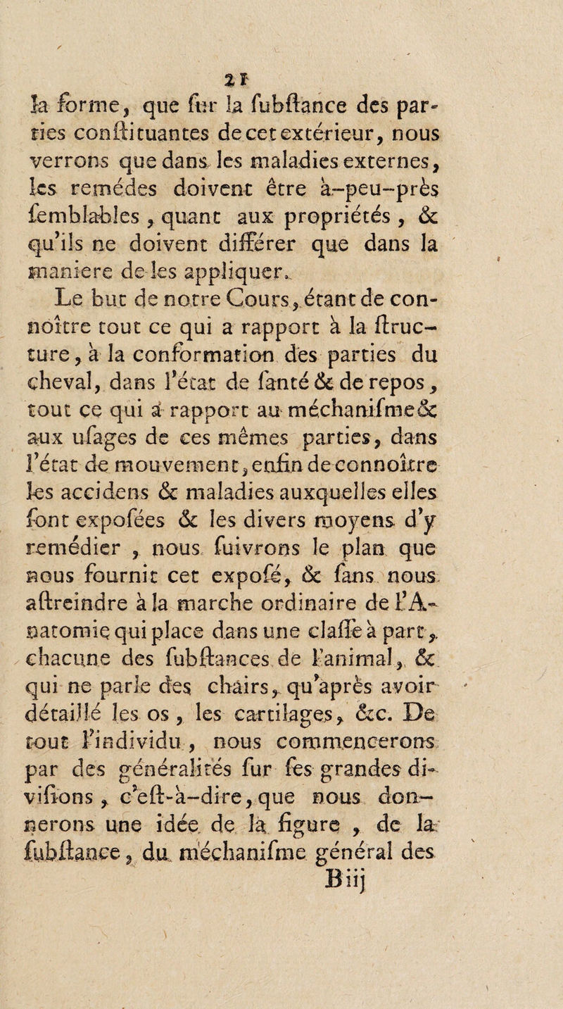 îa forme, que fur la fubftance des par¬ ties conftituantes de cet extérieur, nous verrons que dans les maladies externes, les remèdes doivent être à-peu-près femblabies , quant aux propriétés , & qu’ils ne doivent différer que dans la maniéré de les appliquer. Le but de notre Cours, étant de con- noître tout ce qui a rapport à la ftruc- ture, à la conformation des parties du cheval, dans l’état de fanté & de repos, tout ce qui â rapport au méchanifme& aux ufages de ces mêmes parties , dans l’état de mouvement,enfin de connottre les accidens & maladies auxquelles elles font expofées & les divers moyens d’y remédier , nous fuivrons le plan que nous fournit cet expofé, & fans nous aftreindre à la marche ordinaire del’A- natomiç qui place dans une elafîè à part chacune des fiibftances de l’animal, & qui ne parle des chairs, qu’après avoir détaillé les os , les cartilages. &c. De tout l’individu , nous commencerons par des généralités fur fes grandes di- vifions , c’eft-à-dire,que nous don¬ nerons une idée de J a figure , de la fubftance, du méchanifme général des Biij