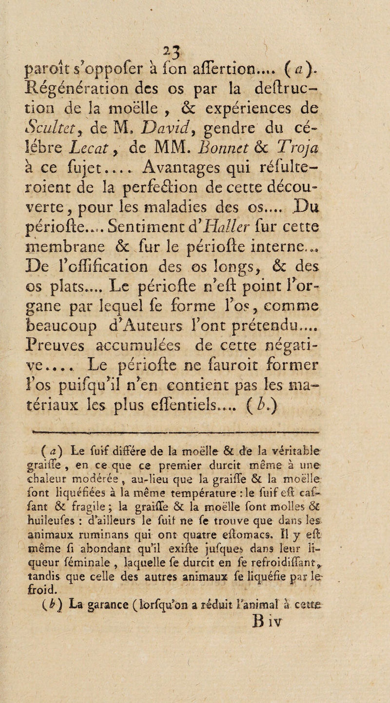 1, v 23 i paraît s?oppofer à fon afîertion...* (a). Régénération des os par la dedruc- tion de la moelle , & expériences de Scultcty de M. David, gendre du cé¬ lébré Lecat y de MM. Bonnet & Troja à ce iujet.... Avantages qui réfulte- roient de la perfection de cette décou¬ verte y pour les maladies des os.... Du période..». Sentiment à'Haller fur cette membrane & fur le période interne».» De foffification des os longs, & des os plats.... Le période n’ed point d’or¬ gane par lequel fe forme fos, comme beaucoup d’Auteurs font prétendu...» Preuves accumulées de cette négati¬ ve.,.. Le période ne fauroit former Vos puifqifil n*en contient pas les ma¬ tériaux les plus eflen-tiels..,.. (3.) (a) Le fu'ff diffère de la moëlle & de la véritable graiffe , en ce que ce premier durcit même à une chaleur modérée % au-lieu que la graiffe & la moëlle font liquéfiées à la même température :1e fuife.it caf- fant & fragile ; la graiffe & la moelle font molles & huileufes : d’ailleurs le fuit ne fe trouve que dans les animaux ruminans qui ont quatre effomacs. Il y eff même fi abondant qu’il exifte jufques dans leur li¬ queur féminale , laquelle fe durcit en fe refroidiffant^ tandis que celle des autres animaux fe liquéfie par le- froid. (£) La garance (lorfqu’on a réduit l'animal à cette Biv