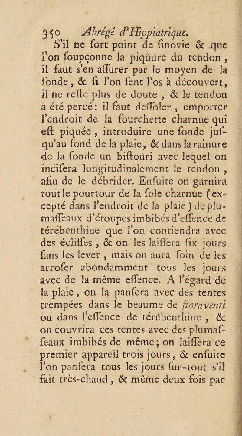 3$ G Abrège dJ Wpp la înqu e. S’il ne fort point de finovie & .que fon foupçonne la piqûure du tendon , il faut s'en affurer par le moyen de la fonde , & fi Ton fent fos à découvert, il ne refte plus de doute , & le tendon a été percé: il faut deflbler , emporter f endroit de la fourchette charnue qui eft piquée , introduire une fonde jus¬ qu’au fond de la plaie, & dans la rainure de la fonde un biftouri avec lequel on ïncifera longitudinalement le tendon , afin de le débrider. Enfuite on garnira tout le pourtour de la foie charnue (ex¬ cepté dans fendroit de la plaie) déplu- maffeaux d’étoupes imbibés d’eflènee de térébenthine que fon contiendra avec des édifies , & on les biffera fix jours fans les lever , mais on aura foin de les arrofer abondamment tous les jours avec de la même eflence. A fégard de la plaie, on la panfera avec des tentes trempées dans le beaume de fioravaitt ou dans f eflence de térébenthine , & on couvrira ccs tentes avec des plumaf- feaux imbibés de même; on laiffera ce premier appareil trois jours, & enfuite fon panfera tous les jours fur-tout s’il fait très-chaud, & même deux fois par