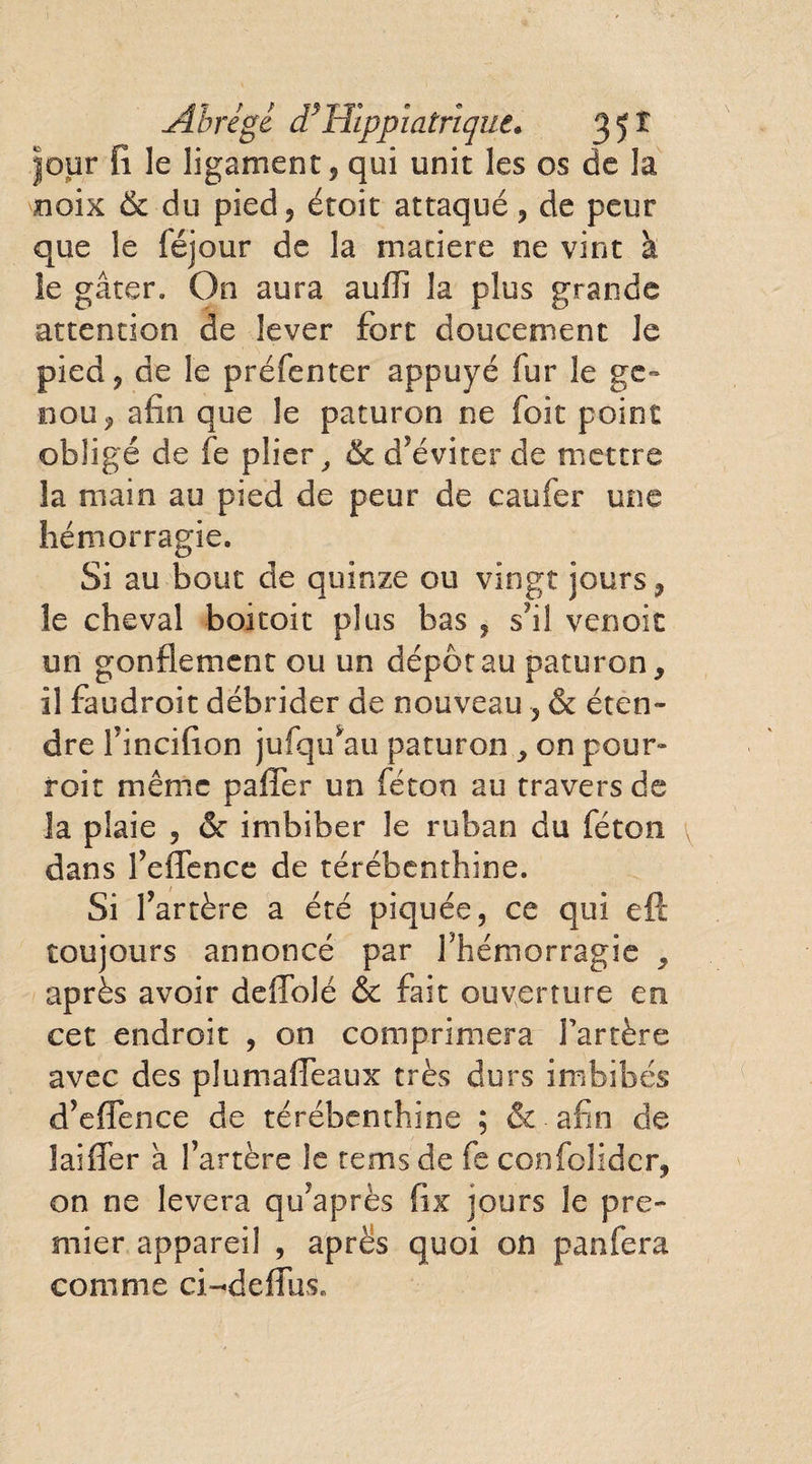 Abrégé d*Hîppjatrique. 3 5 ï Jour fi le ligament, qui unit les os de la noix &amp; du pied, étoit attaqué, de peur que le féjour de la maciere ne vint à ie gâter. On aura auflî la plus grande attention de lever fort doucement le pied, de le préfenter appuyé fur le ge¬ nou, afin que le paturon ne foit point obligé de fe plier ^ &amp; d’éviter de mettre la main au pied de peur de caufer une hémorragie. Si au bouc de quinze ou vingt jours, le cheval boitoit plus bas , s?i! venoit un gonflement ou un dépôt au paturon, il faudroit débrider de nouveau , &amp; éten¬ dre f incifion jufqu*au paturon , on pour¬ rait même pafler un féton au travers de la plaie , <Sc imbiber le ruban du féton dans Feflence de térébenthine. Si l’artère a été piquée, ce qui eft toujours annoncé par l'hémorragie , après avoir deffolé &amp; fait ouverture en cet endroit , on comprimera Fartère avec des plumaffeaux très durs imbibés d’eflence de térébenthine ; &amp; afin de laifler à Fartère le rems de fe confolidcr, on ne lèvera qu’après fix jours le pre¬ mier appareil , après quoi on panfera comme ci-defïusL