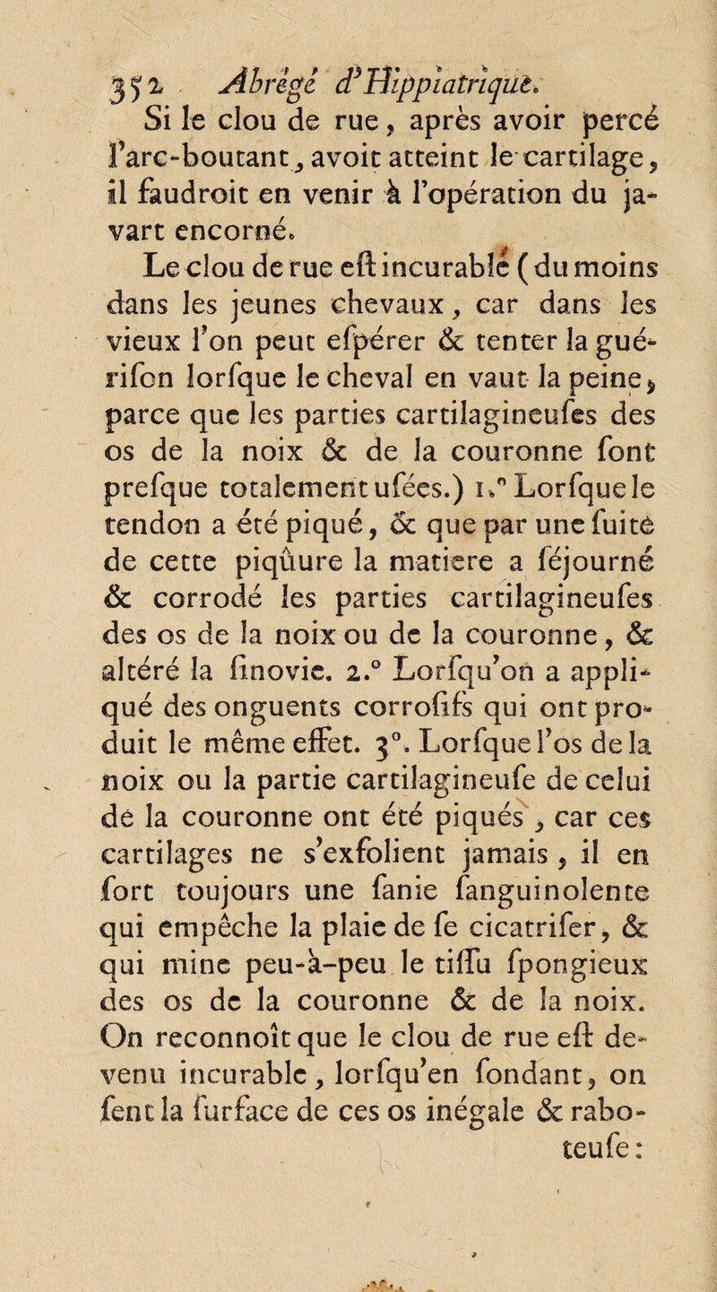 35^ Abrège d3Hippiatriqut* Si le elou de rue, après avoir percé Tare‘■boutant,, avoir atteint le cartilage* il faudroit en venir à l’opération du ja- vart encorné., Le clou de rue eft incurable (du moins dans les jeunes chevaux* car dans les vieux Ton peut efpérer & tenter la gué* rifon lorfque le cheval en vaut la peine* parce que les parties cartilagineufes des os de la noix & de la couronne font prefque totalement ufées.) Lorfque le tendon a été piqué, & que par une fuite de cette piqûure la matière a féjourné & corrodé les parties cartilagineufes des os de la noix ou de la couronne, & altéré la fmovie. 2.0 Lorfqu’on a appli¬ qué des onguents corrofifs qui ontpro* duit le même effet. 30. Lorfquefos delà noix ou la partie cartilagineufe de celui dé la couronne ont été piqués * car ces cartilages ne s’exfolient jamais * il en fort toujours une fanie fanguinolente qui empêche la plaie de fe cicatrifer* & qui mine peu-a-peu le tiftu fpongieux des os de la couronne & de la noix. On reconnoîtque le clou de rue eft de¬ venu incurable * lorfqu’en fondant* on fencla furface de ces os inégale & rabo- teufe :