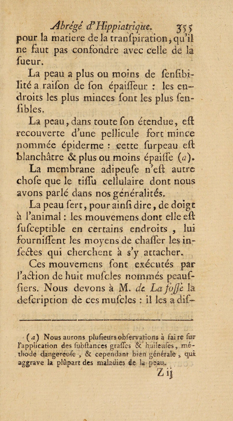 Abrégé d*Hïppîatrïque. y y y pour la matière de la tranfpiration, qu’il ne faut pas confondre avec celle de la fueur. La peau a plus ou moins de (ènfïbi- lité a raifon de fon épaifieur : les en¬ droits les plus minces font les plus fen» fibles, La peau f dans toute fon étendue? eft recouverte d?une pellicule fort mince nommée épiderme : cette furpeau eft blanchâtre &amp; plus ou moins épaiffe (,a)• La membrane adipeufe n’eft autre chofe que le tiflu cellulaire dont nous avons parlé dans nos généralités. La peau fert, pour ainftdire, de doigt à l’animal : les mouvemens dont elle eft fufceptibîe en certains endroits , lui fourniftent les moyens de ch aller les in¬ fectes qui cherchent a s’y attacher. Ces mouvemens font exécutés par faéHon de huit mufcies nommés peaüf- fiers. Nous devons à M. de Lafofji la defeription de ces mufcies : il les a dif- ' (4) Nous aurons plu Heurs obfervations à faire fur l'application des fubftances grades ôc huile afes, mé¬ thode dangereuse * &amp; cependant bien générale * qui aggraye la plupart des maladies de la peau.