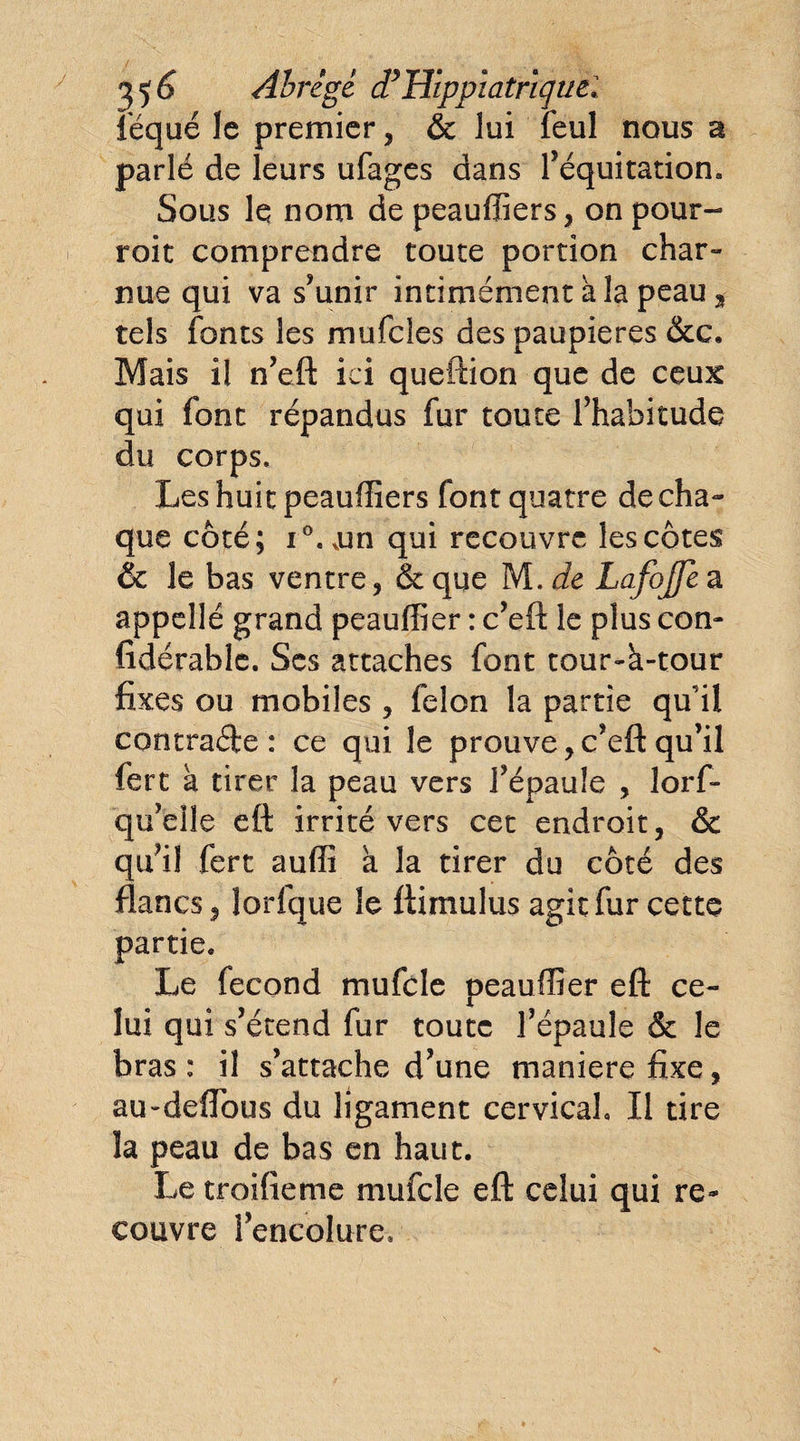 35 è Abrégé dy Hippiafrïquel iequé le premier, &amp; lui feul nous a parlé de leurs ufages dans l’équitation. Sous le nom de peauffiers, on pour- roit comprendre toute portion char¬ nue qui va s’unir intimémentàlapeau, tels fonts les mufcles des paupières &amp;c. Mais il n’eft ici queftion que de ceux qui font répandus fur toute l’habitude du corps. Les huit peaufîiers font quatre de cha¬ que côté; i°.vun qui recouvre les côtes &amp; le bas ventre, &amp; que M. de Lafojje a appelle grand peauffier : c’eft le plus con- lidérable. Scs attaches font tour-h-tour fixes ou mobiles, félon la partie qu’il contrade : ce qui le prouve,c’eft qu’il fert a tirer la peau vers l’épaule , lorf- qu’eîle eft irrité vers cet endroit, &amp; qu’il fert auffi a la tirer du côté des flancs, lorfque le ftimulus agit fur cette partie* Le fécond mufcle peauffier eft ce¬ lui qui s’étend fur toute l’épaule &amp; le bras: il s’attache d’une maniéré fixe, au-deflous du ligament cervical II tire la peau de bas en haut. Le troifieme mufcle eft celui qui re¬ couvre l’encolure*