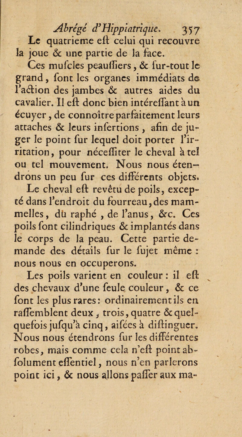 Abrège d’Hippicitrique» . 35 7 Le quatrième eft celui qui recouvre la joue & une partie de la face. Ces mufcles peaulîiers, & fur-tout le grand, font les organes immédiats de l’aétion des jambes & autres aides du cavalier. Il eft donc bien intéreffant à un écuyer , de connoître parfaitement leurs attaches & leurs infertions , afin de ju¬ ger le point fur lequel doit porter l’ir¬ ritation, pour néceffiter le cheval à tel ou tel mouvement. Nous nous éten¬ drons un peu fur ces différents objets» Le cheval eft revêtu de poils, excep¬ té dans l’endroit du fourreau,des mam- melles, dü raphé , de l’anus, &c. Ces poils font cilindriques & implantés dans le corps de la peau. Cette partie de¬ mande des détails fur le fujet même : nous nous en occuperons. Les poils varient en couleur : il eft des chevaux d’une feule couleur, & ce font les plus rares: ordinairement ils en raffemblent deux, trois, quatre & quel¬ quefois jufqu’à cinq, aifées à diftinguer. Nous nous étendrons fur les différentes robes, mais comme cela n’eft point ab- foîument effentiel, nous n’en parlerons point ici, & nous allons palier aux ma-