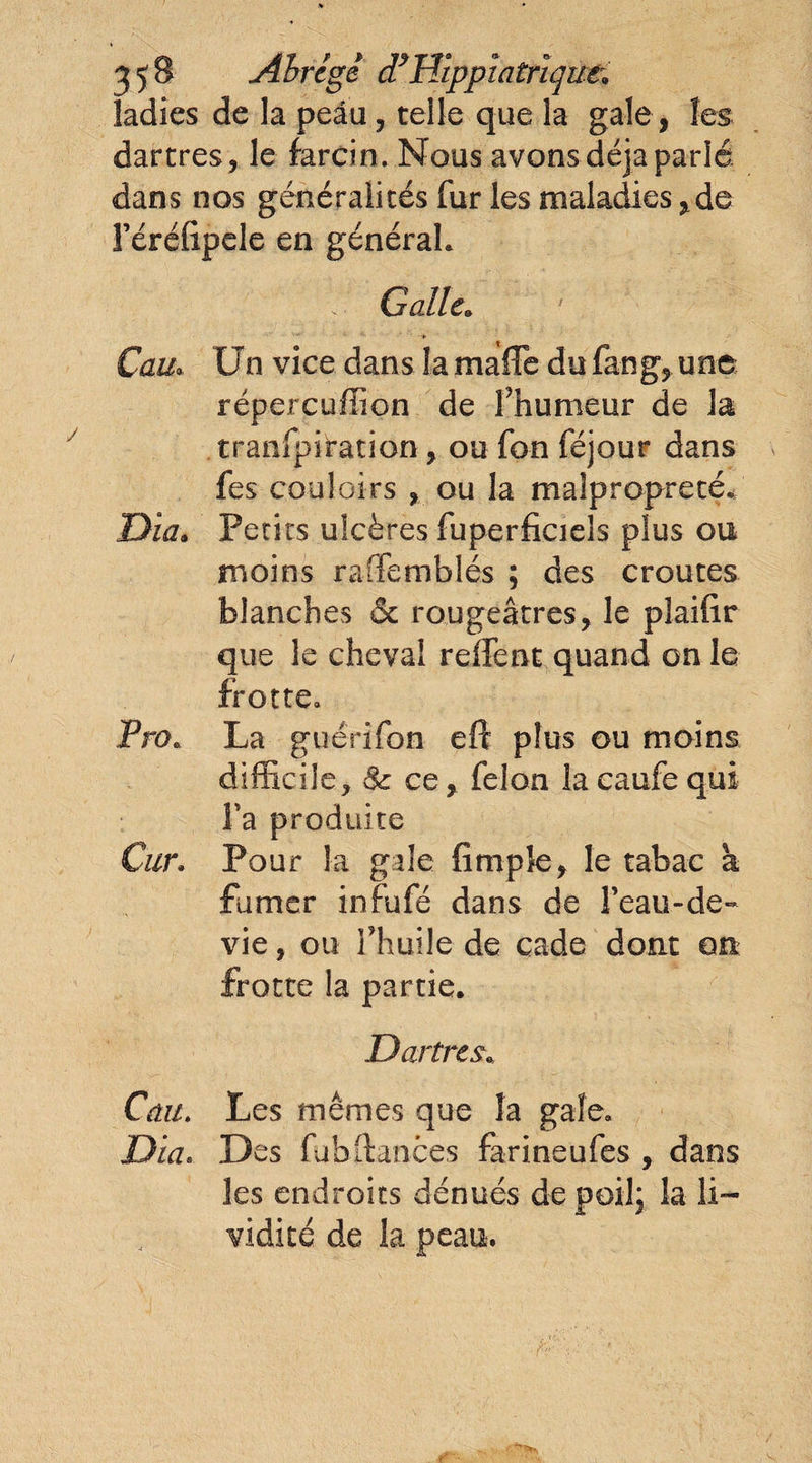 ladies de la peau, telle que la gale, les dartres , le farcin. Nous avons déjà parlé dans nos généralités fur les maladies ^de l’éréfipele en général. ’ Galle. Cau* Un vice dans la maffe du fan g, une répercuflion de l’humeur de la transpiration, ou fon féjour dans fes couloirs , ou la malpropreté* Dia. Petits ulcères fuperficieîs plus ou moins raffemblés ; des croûtes blanches & rougeâtres, le plaifir que le cheval reffent quand on le frotte. Pn>e La guérifon eft plus ou moins difficile, 8c ce, félon laeaufequi Ta produite Car. Pour la gale fimpîe, le tabac à fumer infufé dans de l’eau-de- vie, ou l’huile de cade dont on frotte la partie. Dartres\ Ca.11. Les mêmes que la gale. Dia. Des fuhftances farine ufes , dans les endroits dénués de poil; la li¬ vidité de la peau.