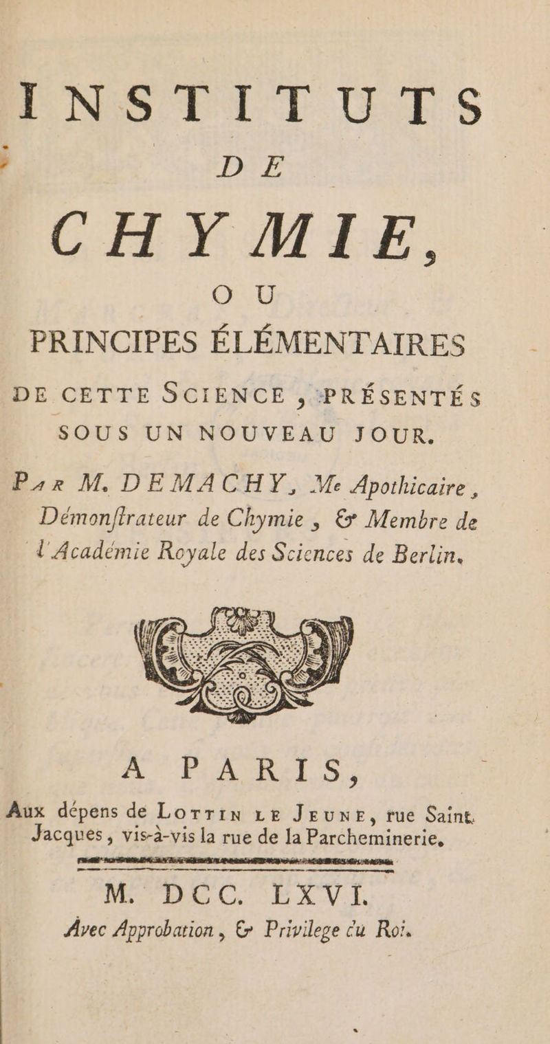 CHYMIE, PRINCIPES ÉLÉMENTAIRES DE CETTE SCIENCE , PRÉSENTÉS SOUS UN NOUVEAU JOUR. Pr M DEMACHY, Me Apothicaire, Démonfirateur de Chymie ; &amp; Membre de d' Académie Royale des Sciences de Berlin. A'PARIS, Aux dépens de Lorrin LE JEUNE, rue Saint, Jacques, vis-à-vis la rue de la Parcheminerie, VE C EXVE Avec Approbation , &amp; Privilege cu Roi.