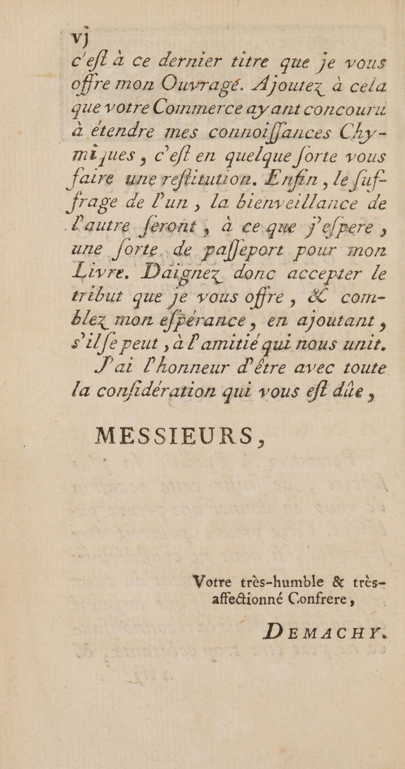 c'ejt à ce dernier titre que je vous offre mon Ouvragé. Ajoutez à cela que votre Commerce ay ant concourii à étendre mes connotfjances Chy- mêjues , c’efl en quelque forte vous faire une reftitution. Enfin , le fuf- frage de lun , la bienveillance de L'autre feront, à ce.que ÿ’efpere , une forte..de palleport pour mon Livre, Daignez donc accepter le tribut que je vous offre, & com- êlez mon efFerance, en ajoutant , s’ilfe peut , à l'amitié qui nous unit. J'ai l'honneur d'être avec toute la confidération qui vous eft dite, MESSIEURS, Votre très-humble & très- affe&ionné Confrere, Fr DEmMaACcHr.