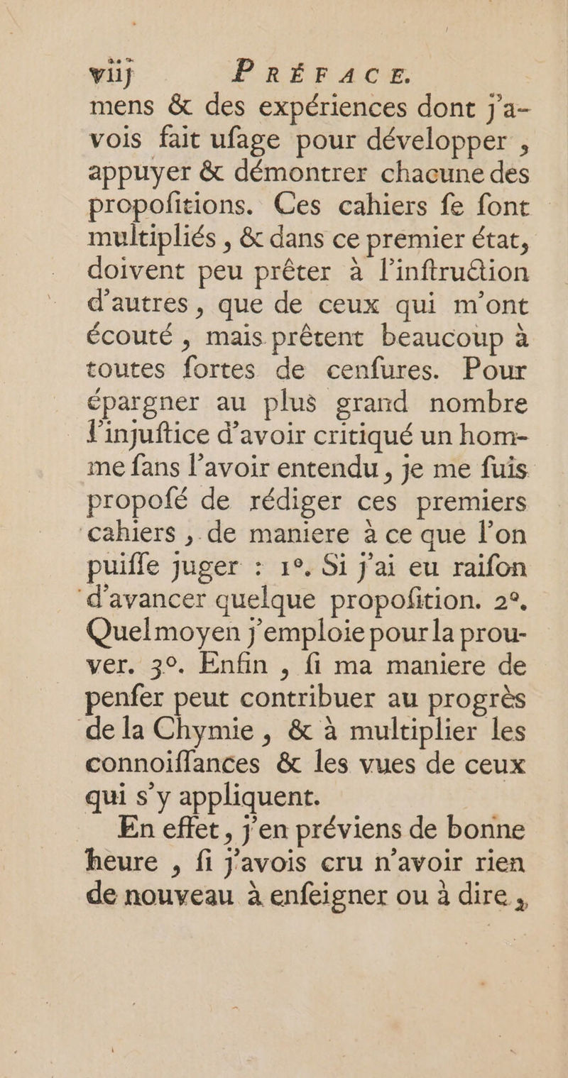 mens & des expériences dont j'a- vois fait ufage pour développer , appuyer & démontrer chacune des propofitions. Ces cahiers fe font multipliés , & dans ce premier état, doivent peu prêter à l’inftru@ion d’autres, que de ceux qui m'ont écouté , mais prêtent beaucoup à toutes fortes de cenfures. Pour épargner au plus grand nombre l'injuftice d’avoir critiqué un hom- me fans l’avoir entendu, je me fuis propofé de rédiger ces premiers cahiers , de maniere à ce que l’on puifle juger : 1°. Si j'ai eu raifon ‘d'avancer quelque propofition. 2°, Quelmoyen j'emploie pour la prour- ver. 3°. Enfin , fi ma maniere de penfer peut contribuer au progrès de la Chymie , & à multiplier les connoiflances & les vues de ceux qui s y appliquent. En effet, j'en préviens de bonne heure , fi j'avois cru n'avoir rien de nouveau à enfeigner ou à dire,