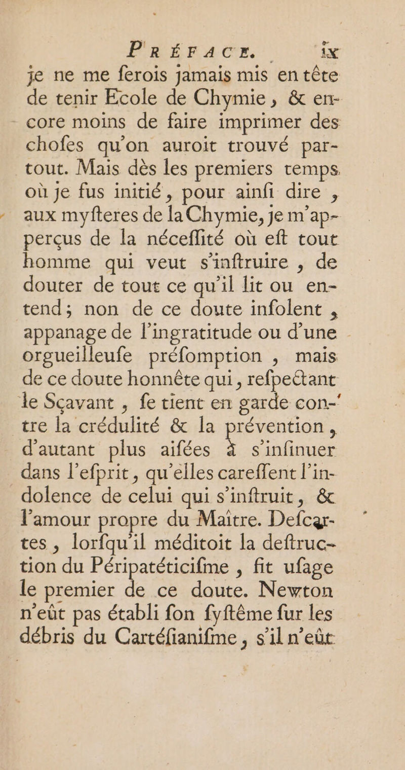 je ne me ferois jamais mis en tête de tenir Ecole de Chymie, &amp; en- core moins de faire imprimer des chofes qu'on auroit trouvé par- tout. Mais dès les premiers temps où Je fus initié, pour ainfi dire , aux myfteres de la Chymie, je m'ap- perçus de la néceflité où eft tout homme qui veut s'inftruire , de douter de tout ce qu’il lit ou en- tend; non de ce doute infolent , appanage de l’ingratitude ou d’une orgueilleufe préfomption , mais de ce doute honnête qui, refpeétant le Scavant , fe tient en garde con.’ tre la crédulité &amp; la prévention, d'autant plus aifées s s'infinuer dans l’efprit, qu'elles careffent l’in- dolence de celui qui s’inftruit, &amp; l'amour propre du Maitre. Defcar- tes, lorfqu'il méditoit la deftruc- tion du Péripatéticifme , fit ufage le premier de ce doute. Newton n'eût pas établi fon fyftême fur les débris du Cartéfianifme, s’il n’eût