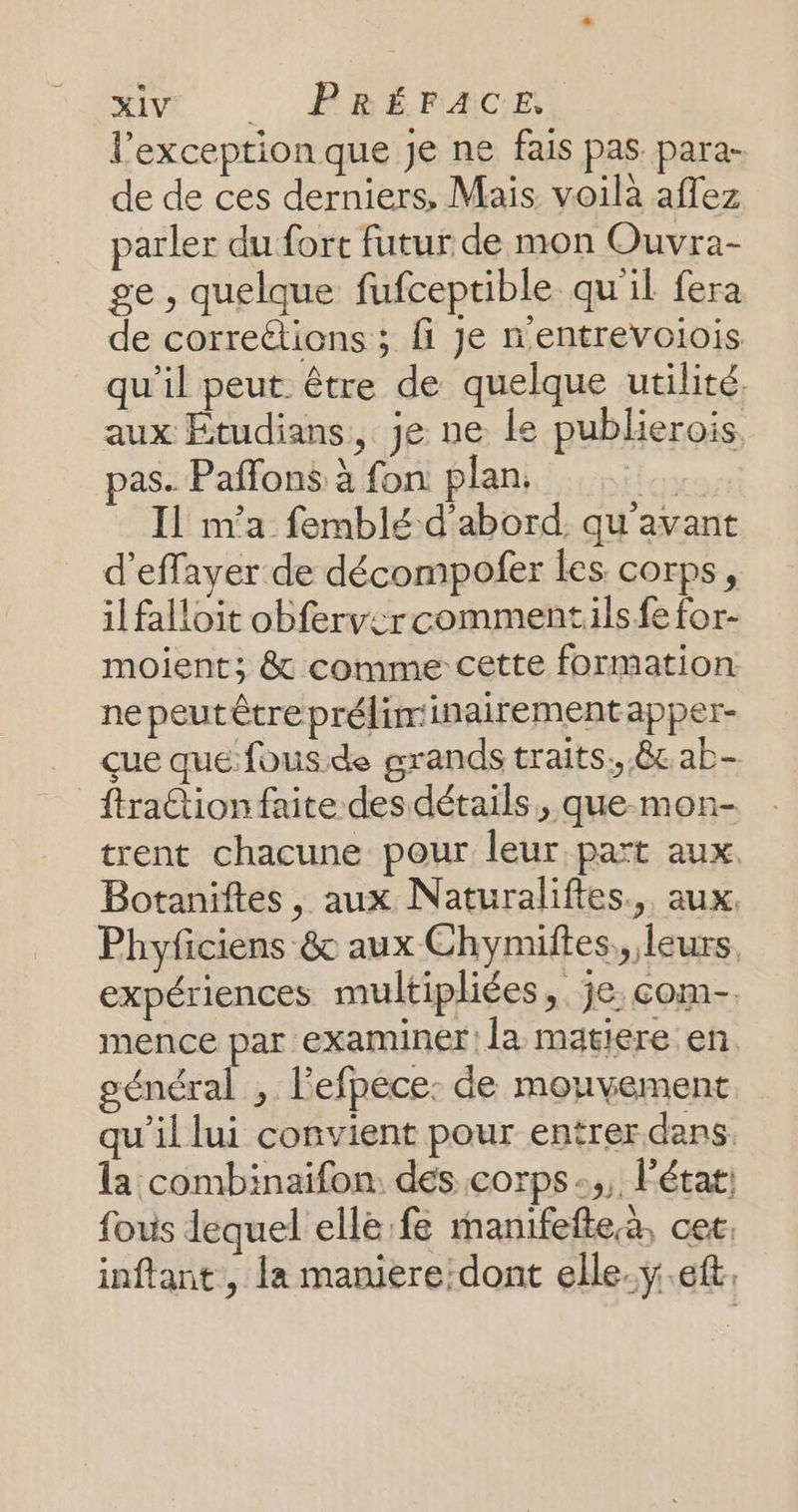MIT POEMACE l'exception que Je ne fais pas para- de de ces derniers, Mais voilà aflez parler du fort futur de mon Ouvra- ge , quelque fufceptible qu'il fera de correétions ; fi Je nentrevoiois qu'il peut être de quelque utilité, aux Étudians, je ne Le publierois pas. Paffons à fon plan Ur Il n'a femblé d'abord. qu'avant d’effayer de décompofer Les corps, il falloit obfervercommentilsfefor- moient; &amp; comme cette formation ne peutétreprélirinairement apper- çue que fous de grands traits, &amp; ab- ftraction faite des détails, que mon- trent chacune pour leur part aux, Botaniftes, aux Naturaliftes., aux, Phyficiens &amp; aux Chymiftes,, leurs. expériences multipliées, je. com- mence par examiner la matiere en général ,. lefpéce: de mouvement qu'il lui convient pour entrer dans. la combinaifon. des corps :,, l'état: fovis lequel ellé: fe manifefte.à. cet: inftant, la maniere:dont elle. ÿ.eft.
