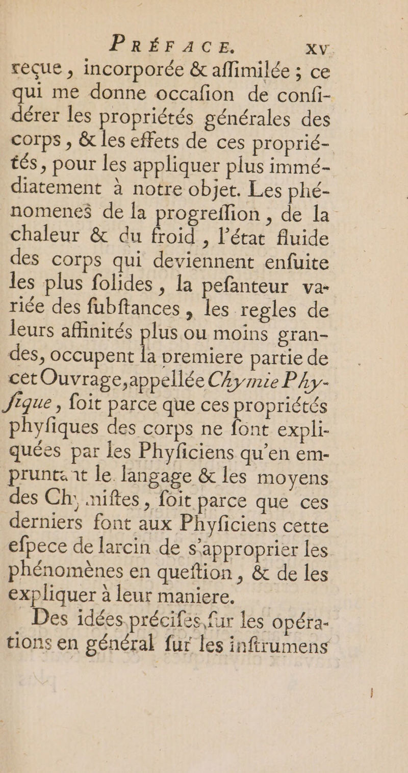 reçue, incorporée &amp; aflimilée ; ce qui me donne occafion de confi- dérer les propriétés générales des corps , &amp; les effets de ces proprié- tés, pour les appliquer plus immé- diatement à notre objet. Les phé- nomenes de la progrefion , de la chaleur &amp; du froid , l’état fluide des corps qui deviennent enfuite les plus folides , la pefanteur va- riée des fubftances , les regles de leurs affinités plus ou moins gran- des, occupent la premiere partie de cet Ouvrage,appellée CAy rie Pky- Jique, foit parce que ces propriétés phyfiques des corps ne font expli- quées par les Phyficiens qu’en em- pruntat le langage &amp; les moyens des Ch; niftes, foit parce que ces derniers font aux Phyficiens cette efpece de larcin de s'approprier les phénomènes en queftion, &amp; de les expliquer à leur maniere. Des idées précifes fur les opéra- tions en général fur les inftrumens