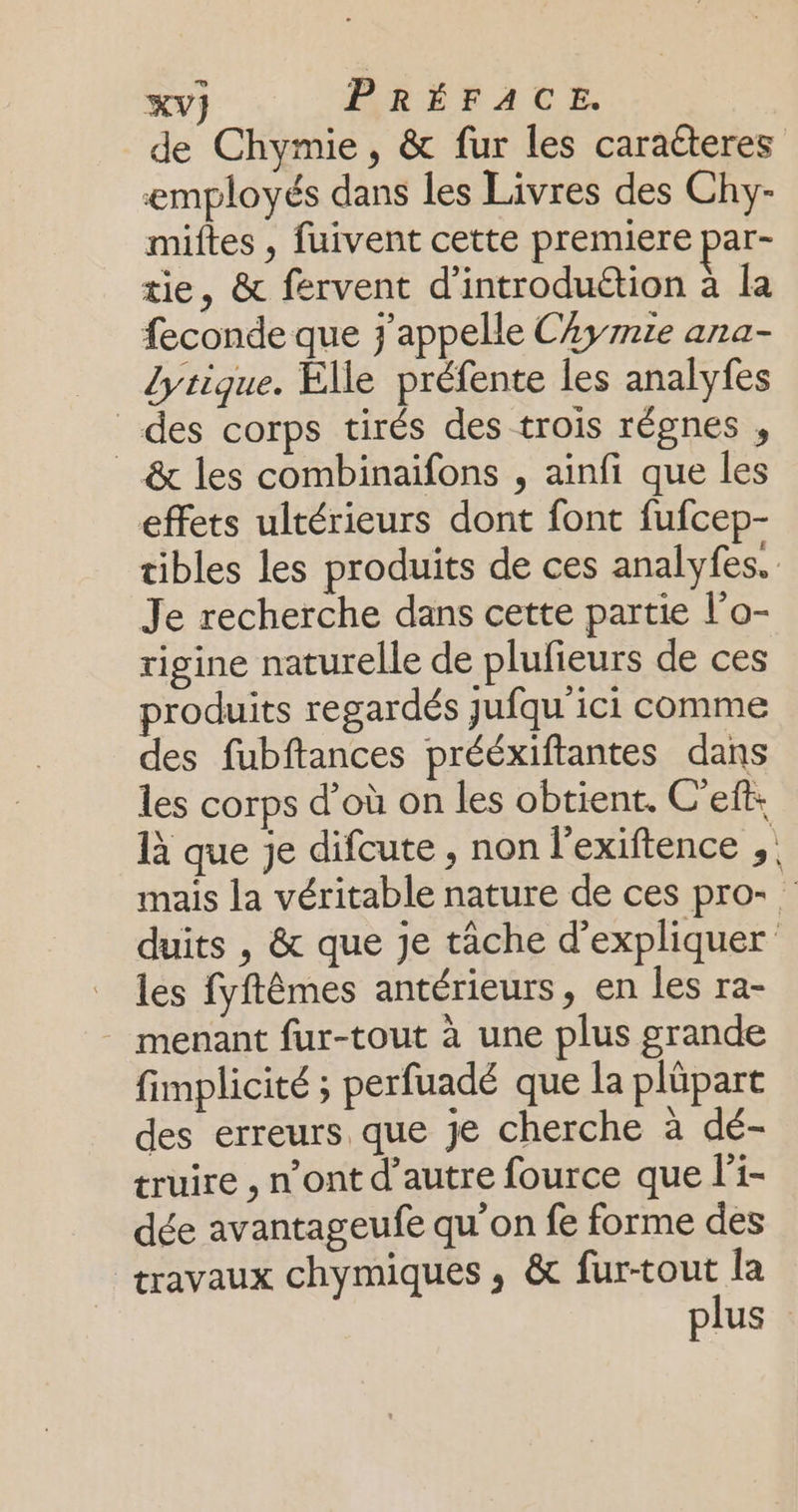 Co de Chymie, &amp; fur les caracteres employés dans les Livres des Chy- miftes , fuivent cette premiere par- tie, &amp; fervent d’introduttion à la feconde que j'appelle CAymie ana- Lytique. Elle préfente les analyfes des corps tirés des trois régnes , _ &amp; les combinaïfons , ainfi que les effets ultérieurs dont font fufcep- tibles les produits de ces analyfes. Je recherche dans cette partie l’o- rigine naturelle de plufieurs de ces produits regardés jufqu'ici comme des fubftances prééxiftantes dans les corps d’où on les obtient. C'eft: 1à que je difcute , non l'exiftence mais la véritable nature de ces pro- duits , &amp; que je tâche d'expliquer les fyftêmes antérieurs, en les ra- - menant fur-tout à une plus grande fimplicité ; perfuadé que la plüpart des erreurs que je cherche à dé- truire , n’ont d’autre fource que l'i- dée avantageufe qu’on fe forme des travaux chymiques ; &amp; fur-tout la plus