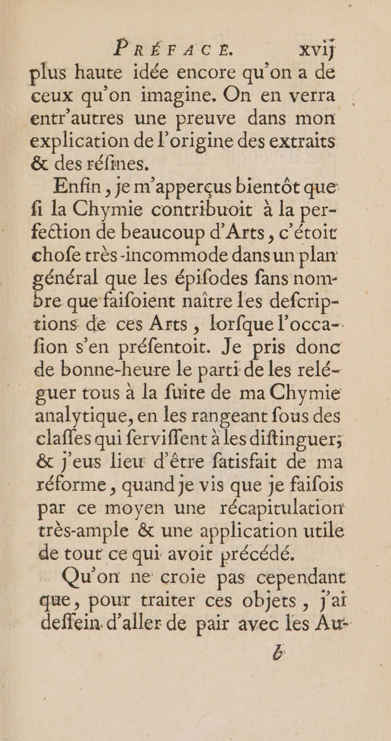 PRETAGE |. %yi plus haute idée encore qu’on a de ceux qu'on imagine. On en verra entr'autres une preuve dans mon explication de l'origine des extraits &amp; des réfines,. | Enfin , je m'apperçus bientôt que fi la Chymie contribuoit à la per- fettion de beaucoup d'Arts, c'étoit chofe très -incommode dansun plan général que les épifodes fans nom- bre que faifoient naitre les defcrip- tions de ces Arts , lorfque l’occa- fion s'en préfentoit. Je pris donc de bonne-heure le parti de les relé- guer tous à la fuite de ma Chymie analytique, en les rangeant fous des claffes qui ferviffent à les diftinguer; &amp; j'eus liew d’être fatisfait de ma réforme , quand Je vis que je faifois par ce moyen une récapitulation très-ample &amp; une application utile de tout ce qui avoit précédé. Qu'on ne croie pas cependant que, pour traiter ces objets, j'ai deffein d'aller de pair avec les Au- &amp;