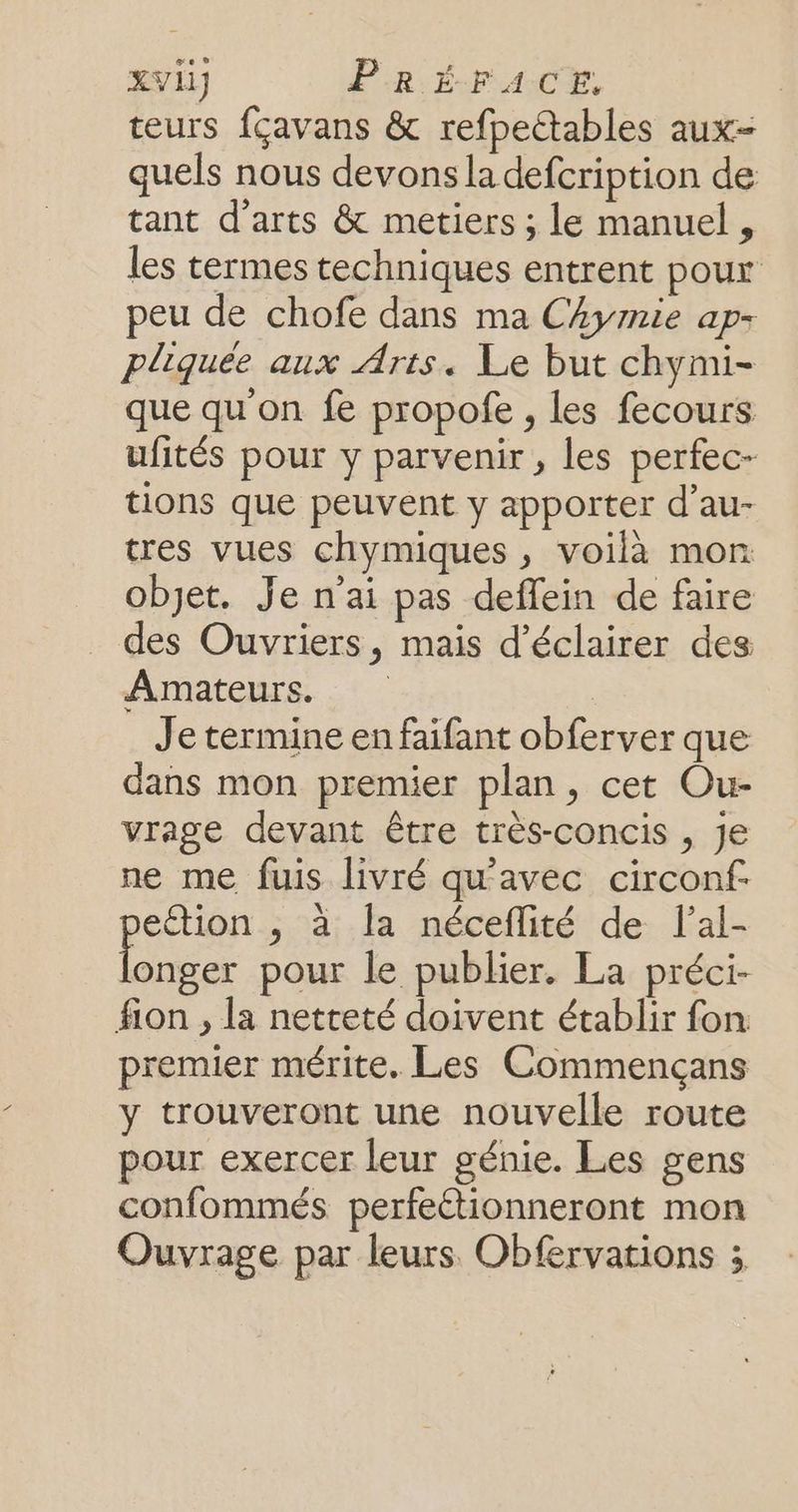 teurs fçavans &amp; refpectables aux- quels nous devons la defcription de tant d'arts &amp; metiers ; le manuel, les termes techniques entrent pour peu de chofe dans ma ChAymie ap- pliquée aux Arts. Le but chymi- que qu'on fe propofe , les fecours ufités pour y parvenir, les perfec- tions que peuvent y apporter d’au- tres vues chymiques , voilà mon objet. Je n'ai pas deffein de faire des Ouvriers, mais d'éclairer des Amateurs. Je termine en faifant obferver que dans mon premier plan, cet Ou- vrage devant être très-concis , je ne me fuis livré qu'avec circonf. eétion ,; à la néceflité de lal- AS pour le publier. La préci- fion , la netteté doivent établir fon premier mérite. Les Commencçans y trouveront une nouvelle route pour exercer leur génie. Les gens confommés perfeétionneront mon Ouvrage par leurs Obfervations ;
