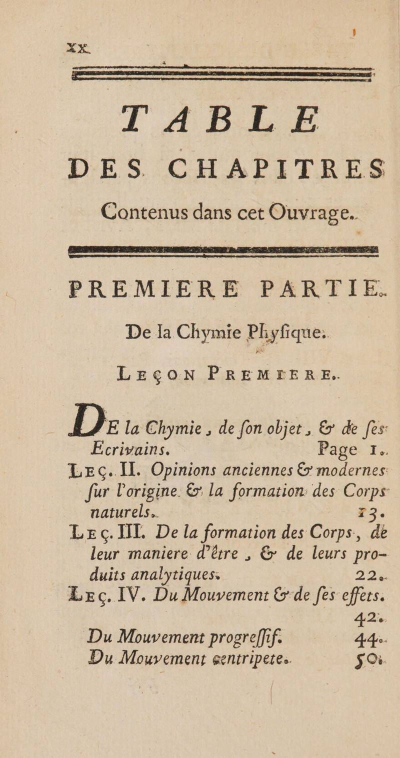 TABLE DES CHAPITRES Contenus dans cet Ouvrage. PREMIERE PARTIE. De la Chymie Phyfique: LEÇON PREMFERE. D E la Chymie , de fon objet, &amp; de fes: Ecrivains. Page 1. LEc.Il. Opinions anciennes &amp; modernes fur l'origine. &amp; la formation des Corps: naturels. T3. LE ç. IL De la formation des Corps, de leur maniere d’être , &amp;: de leurs pro- duits analytiques. 22% Leç.IV. Du Mouvement &amp;'de [es effets. 42% Du Mouvement progreffif. 44. Du Mouvement centriperes. soi