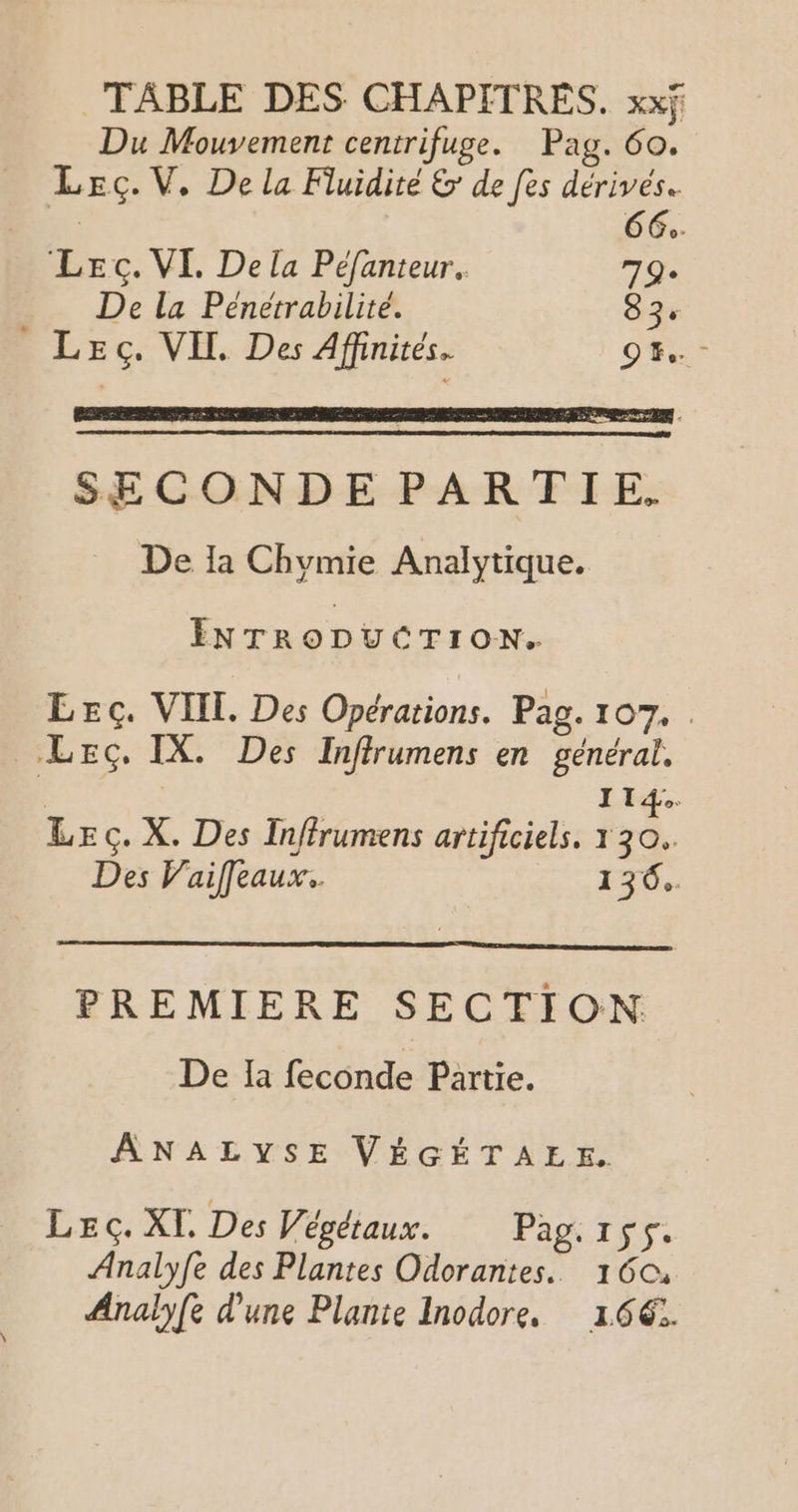 Du Mouvement centrifuge. Pag. 60. Lecç.V,. De la Fluidité &amp; de fes dérivés. CE LEc. VI, De la Péfanteur. Fra De la Pénétrabilité. 83° LEec. VIH. Des Affinités. DE rs Ces en sc TS à CC 6 et A SECONDE PARTIE. De la Chvmie Analytique. ENTRODUCTION. LEc. VIIL. Des Opérations. Pag. 107. . LEc, IX. Des Inffrumens en général, 114. LEc. X. Des Inffrumens artificiels, 130. Des Vaif[eaux. 136, PREMIERE SECTION De Ia feconde Partie. ANALYSE VÉGÉTAEE. Lec. XI. Des Végétaux. Pag. 155. Analyfe des Plantes Odorantes. 1604 Analyfe d'une Plante Inodore. 166€: