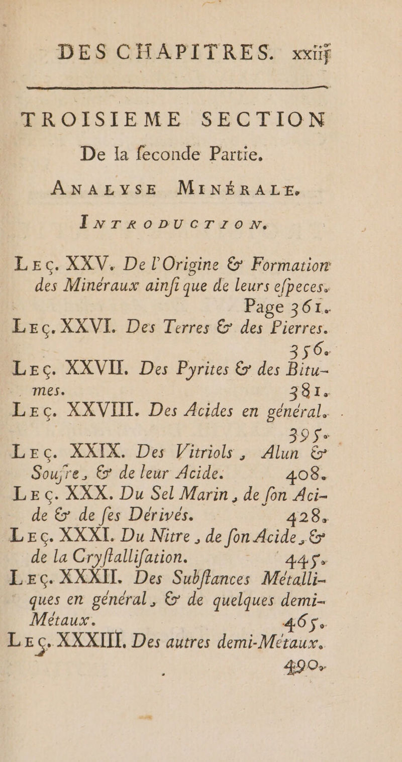 DES CHAPITRES. xxif TROISIEME SECTION De 1a feconde Partie. ANALYSE MINÉRALE. InNTroDUCTroN. Lec. XXV. De l'Origine &amp; Formation des Minéraux ainfi que de leurs efpeces. Page 361. bc. XXVI. Des Terres &amp; des Pierres. 356% Le pee XXVITL Des Pyrites &amp; des Bitu- 381. Re XXVIIL. Des Acides en os O _ Lec. XXIX. Des Vitriols , Fe &amp; | Soujre, 6 de leur Acide. LA LEç. XXX. Du Sel Marin, de fon Aci- de € de fes Dérivés. 428, LEc. XXXL Du Nitre, de fon Acide , &amp; de la Cryftallifation. Hit as Lec. XXXII. Des Subflances Métalli- ques en général, &amp;’ de quelques demi- Métaux. 465: Lec, XXXIIL, Des autres demi-Meraux. 890